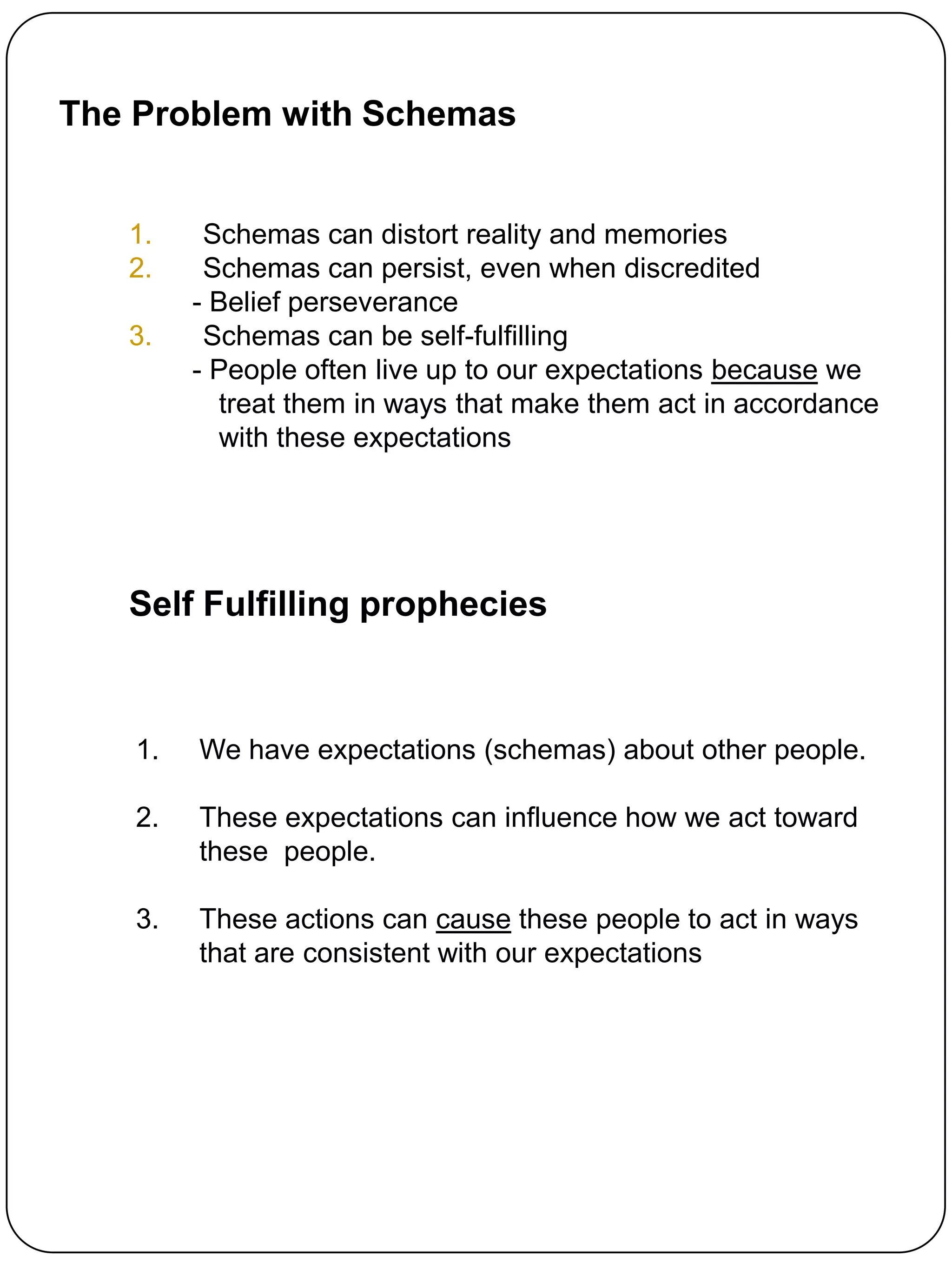 The Problem with Schemas


   1.     Schemas can distort reality and memories
   2.     Schemas can persist, even when discredited
         - Belief perseverance
   3.     Schemas can be self-fulfilling
         - People often live up to our expectations because we
           treat them in ways that make them act in accordance
           with these expectations




   Self Fulfilling prophecies



    1.   We have expectations (schemas) about other people.

    2.   These expectations can influence how we act toward
         these people.

    3.   These actions can cause these people to act in ways
         that are consistent with our expectations
 