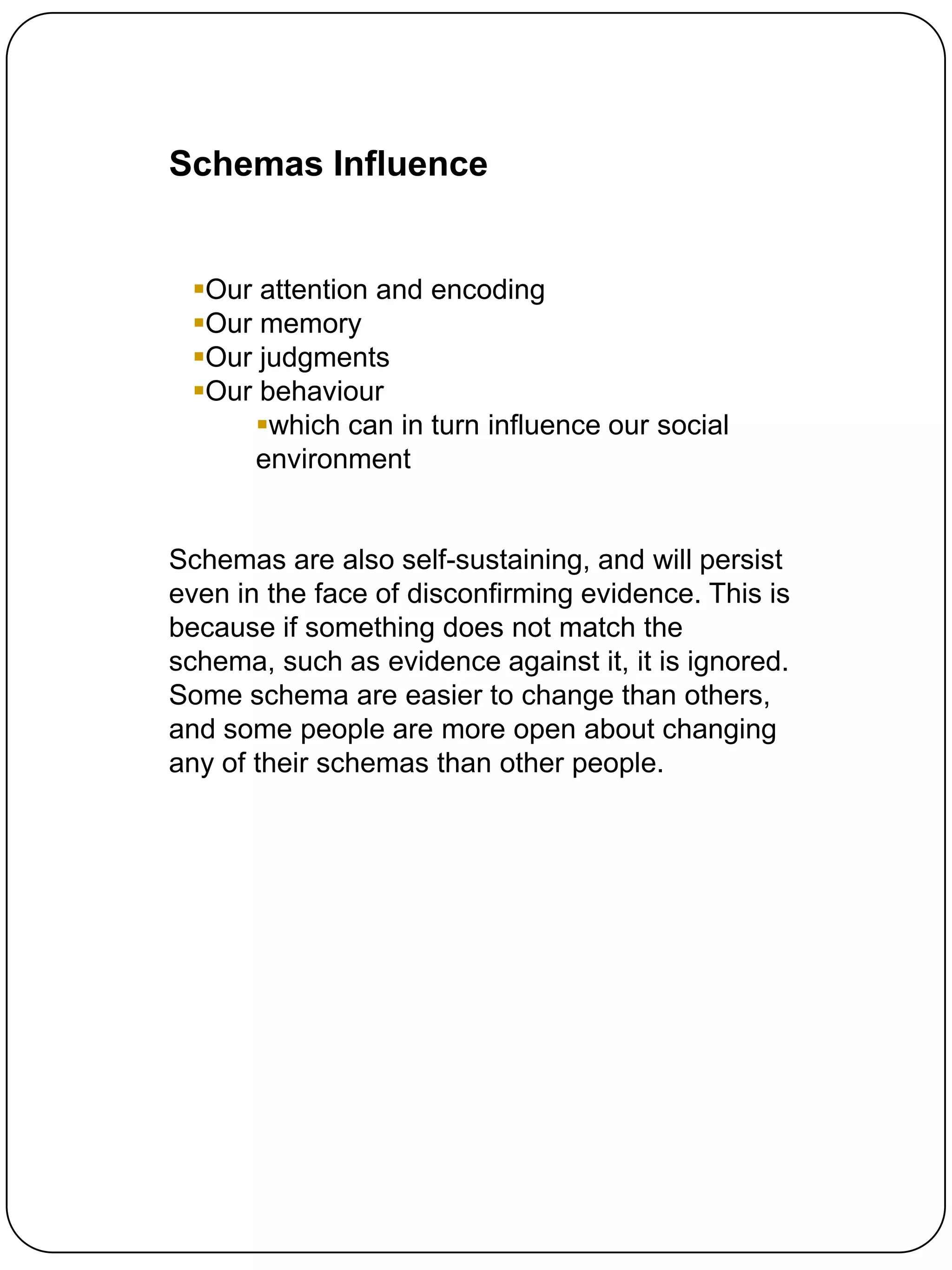 Schemas Influence


 Our attention and encoding
 Our memory
 Our judgments
 Our behaviour
     which can in turn influence our social
     environment


Schemas are also self-sustaining, and will persist
even in the face of disconfirming evidence. This is
because if something does not match the
schema, such as evidence against it, it is ignored.
Some schema are easier to change than others,
and some people are more open about changing
any of their schemas than other people.
 
