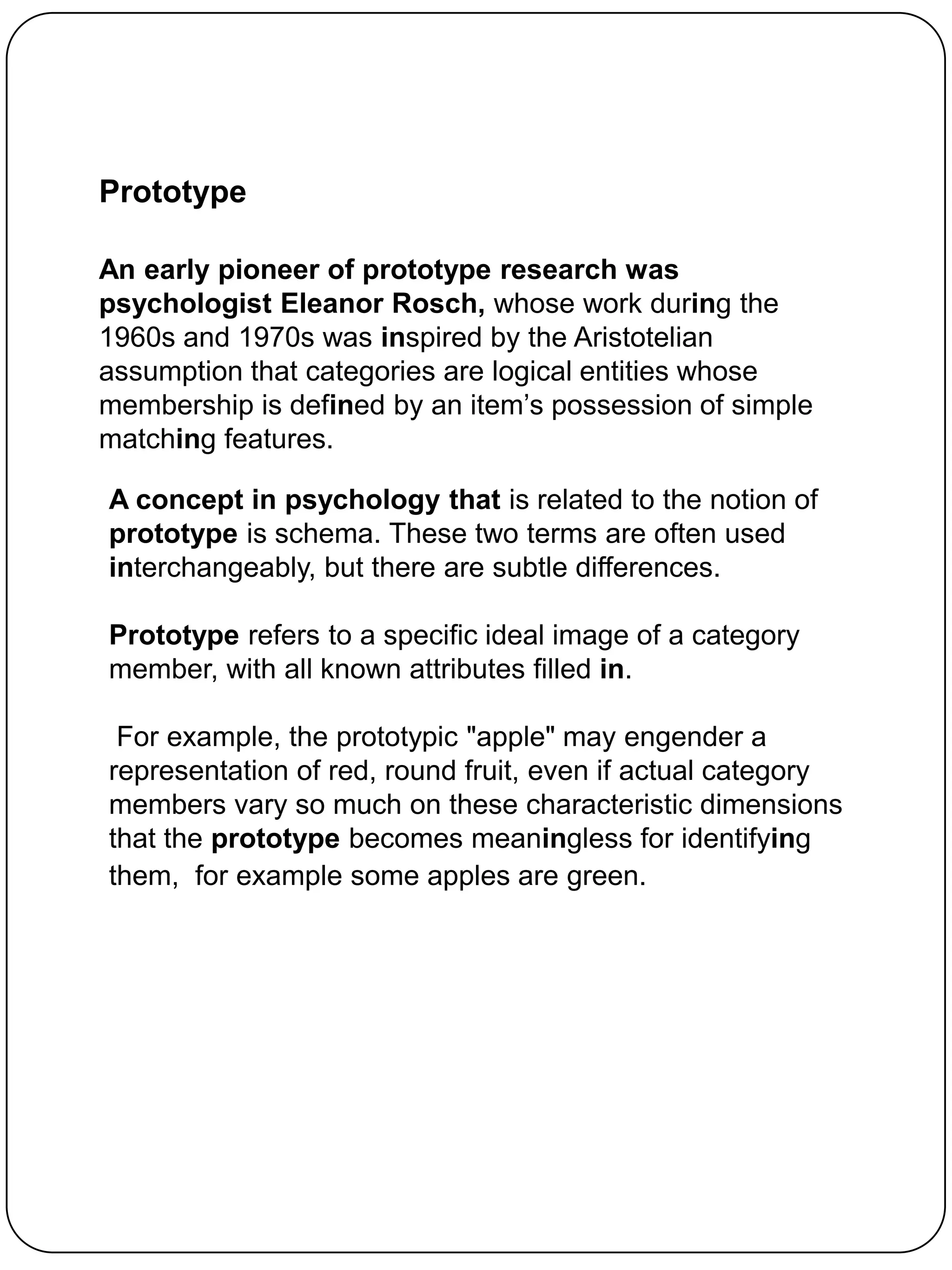 Prototype

An early pioneer of prototype research was
psychologist Eleanor Rosch, whose work during the
1960s and 1970s was inspired by the Aristotelian
assumption that categories are logical entities whose
membership is defined by an item‟s possession of simple
matching features.

A concept in psychology that is related to the notion of
prototype is schema. These two terms are often used
interchangeably, but there are subtle differences.

Prototype refers to a specific ideal image of a category
member, with all known attributes filled in.

 For example, the prototypic "apple" may engender a
representation of red, round fruit, even if actual category
members vary so much on these characteristic dimensions
that the prototype becomes meaningless for identifying
them, for example some apples are green.
 
