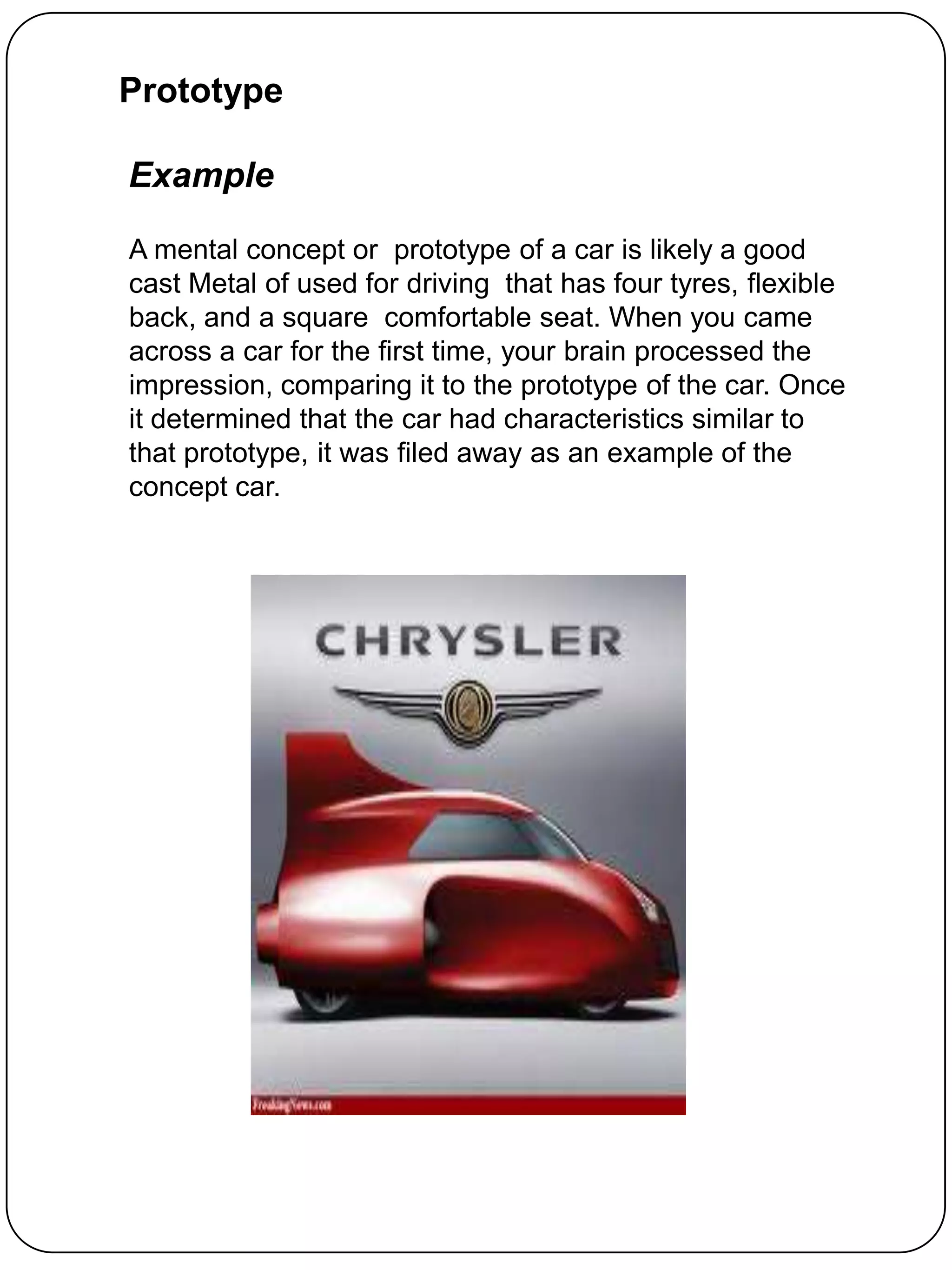 Prototype

Example

A mental concept or prototype of a car is likely a good
cast Metal of used for driving that has four tyres, flexible
back, and a square comfortable seat. When you came
across a car for the first time, your brain processed the
impression, comparing it to the prototype of the car. Once
it determined that the car had characteristics similar to
that prototype, it was filed away as an example of the
concept car.
 