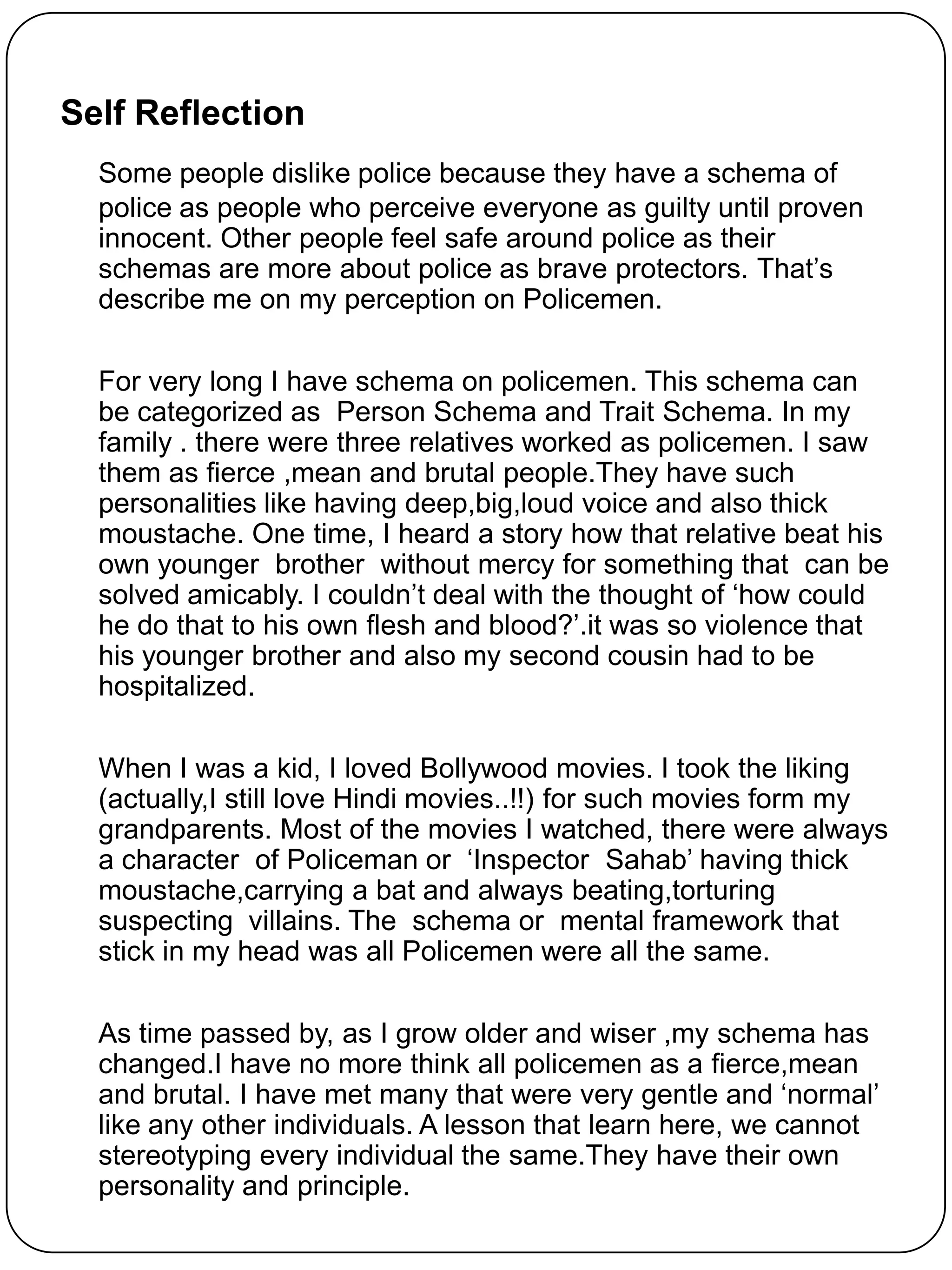 Self Reflection
  Some people dislike police because they have a schema of
  police as people who perceive everyone as guilty until proven
  innocent. Other people feel safe around police as their
  schemas are more about police as brave protectors. That‟s
  describe me on my perception on Policemen.

  For very long I have schema on policemen. This schema can
  be categorized as Person Schema and Trait Schema. In my
  family . there were three relatives worked as policemen. I saw
  them as fierce ,mean and brutal people.They have such
  personalities like having deep,big,loud voice and also thick
  moustache. One time, I heard a story how that relative beat his
  own younger brother without mercy for something that can be
  solved amicably. I couldn‟t deal with the thought of „how could
  he do that to his own flesh and blood?‟.it was so violence that
  his younger brother and also my second cousin had to be
  hospitalized.

  When I was a kid, I loved Bollywood movies. I took the liking
  (actually,I still love Hindi movies..!!) for such movies form my
  grandparents. Most of the movies I watched, there were always
  a character of Policeman or „Inspector Sahab‟ having thick
  moustache,carrying a bat and always beating,torturing
  suspecting villains. The schema or mental framework that
  stick in my head was all Policemen were all the same.

  As time passed by, as I grow older and wiser ,my schema has
  changed.I have no more think all policemen as a fierce,mean
  and brutal. I have met many that were very gentle and „normal‟
  like any other individuals. A lesson that learn here, we cannot
  stereotyping every individual the same.They have their own
  personality and principle.
 
