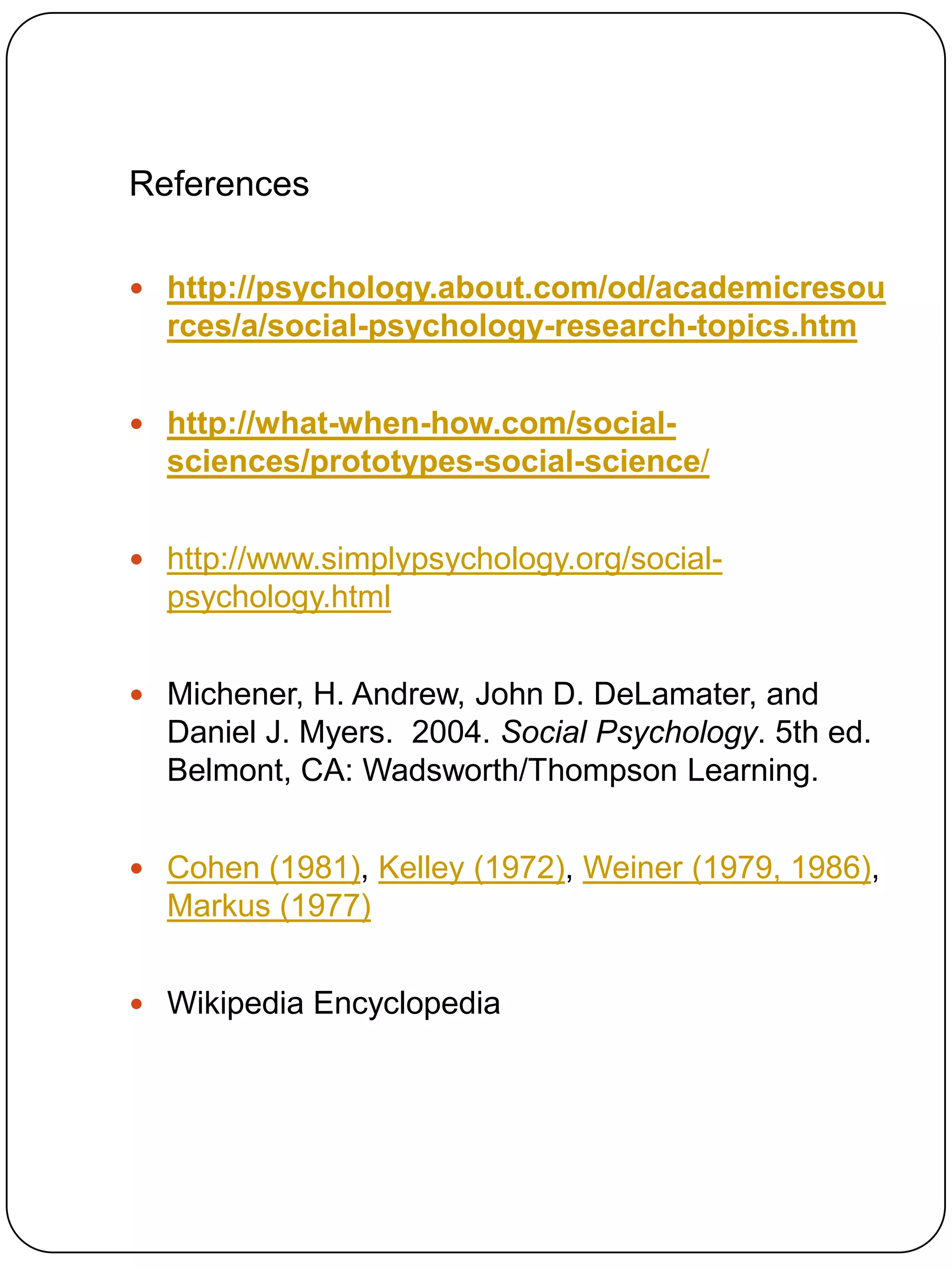 References

 http://psychology.about.com/od/academicresou
  rces/a/social-psychology-research-topics.htm


 http://what-when-how.com/social-
  sciences/prototypes-social-science/


 http://www.simplypsychology.org/social-
  psychology.html


 Michener, H. Andrew, John D. DeLamater, and
  Daniel J. Myers. 2004. Social Psychology. 5th ed.
  Belmont, CA: Wadsworth/Thompson Learning.


 Cohen (1981), Kelley (1972), Weiner (1979, 1986),
  Markus (1977)


 Wikipedia Encyclopedia
 