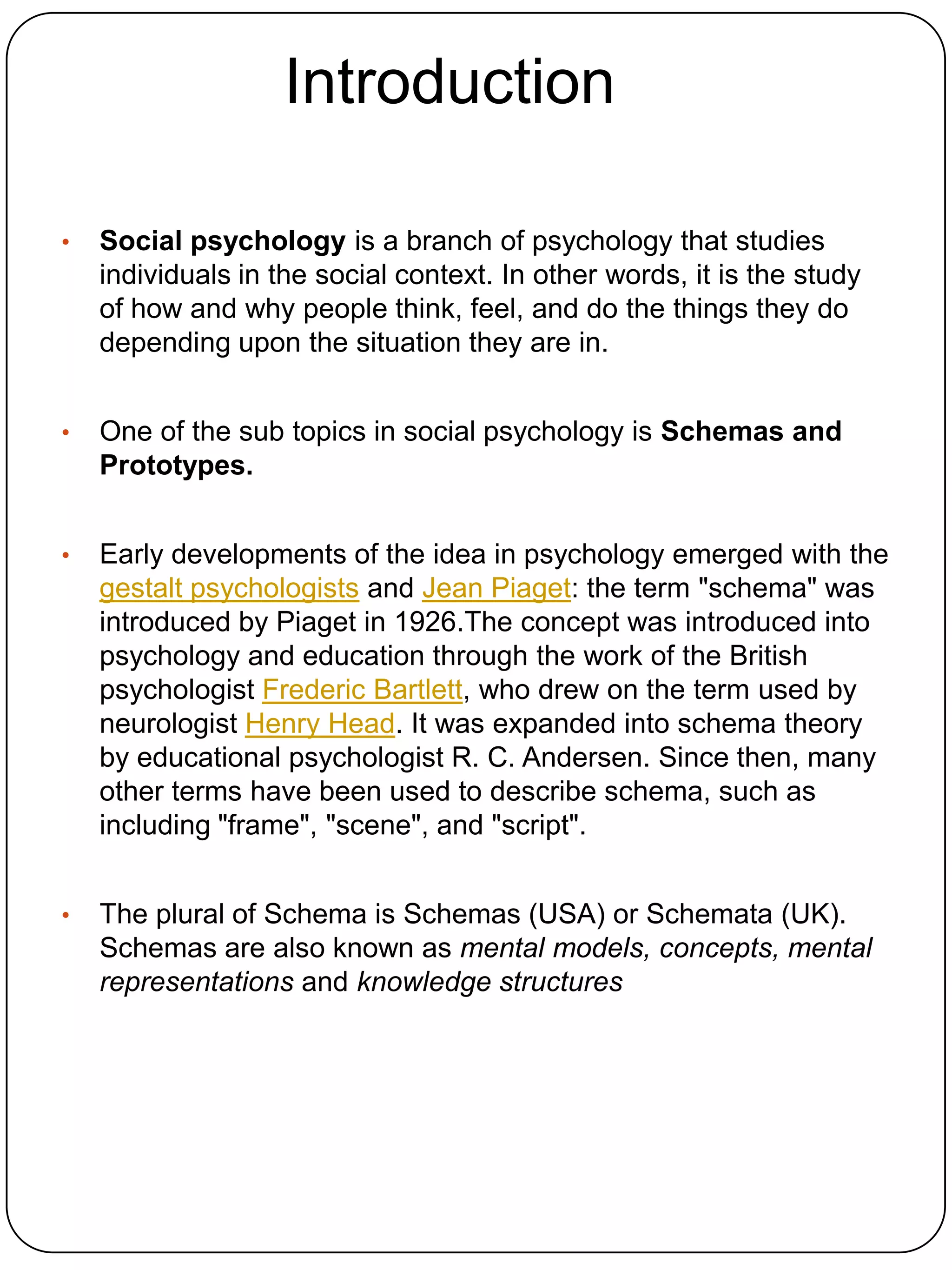 Introduction

•   Social psychology is a branch of psychology that studies
    individuals in the social context. In other words, it is the study
    of how and why people think, feel, and do the things they do
    depending upon the situation they are in.


•   One of the sub topics in social psychology is Schemas and
    Prototypes.


•   Early developments of the idea in psychology emerged with the
    gestalt psychologists and Jean Piaget: the term "schema" was
    introduced by Piaget in 1926.The concept was introduced into
    psychology and education through the work of the British
    psychologist Frederic Bartlett, who drew on the term used by
    neurologist Henry Head. It was expanded into schema theory
    by educational psychologist R. C. Andersen. Since then, many
    other terms have been used to describe schema, such as
    including "frame", "scene", and "script".


•   The plural of Schema is Schemas (USA) or Schemata (UK).
    Schemas are also known as mental models, concepts, mental
    representations and knowledge structures
 