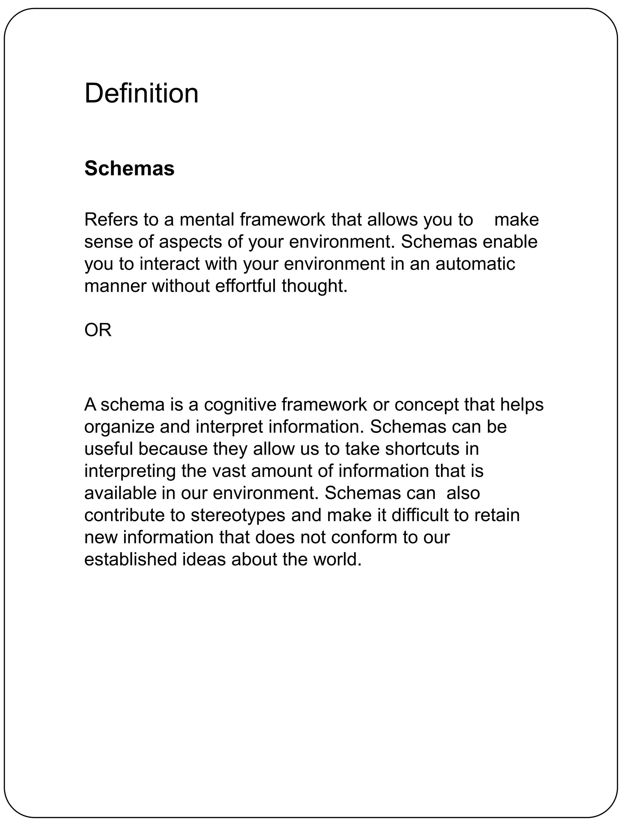 Definition

Schemas

Refers to a mental framework that allows you to make
sense of aspects of your environment. Schemas enable
you to interact with your environment in an automatic
manner without effortful thought.

OR



A schema is a cognitive framework or concept that helps
organize and interpret information. Schemas can be
useful because they allow us to take shortcuts in
interpreting the vast amount of information that is
available in our environment. Schemas can also
contribute to stereotypes and make it difficult to retain
new information that does not conform to our
established ideas about the world.
 