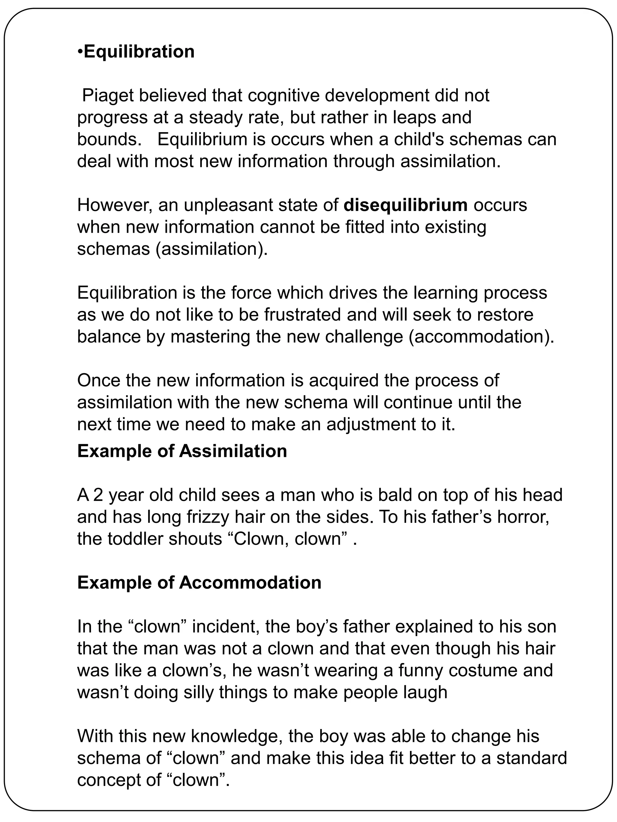 •Equilibration

Piaget believed that cognitive development did not
progress at a steady rate, but rather in leaps and
bounds. Equilibrium is occurs when a child's schemas can
deal with most new information through assimilation.

However, an unpleasant state of disequilibrium occurs
when new information cannot be fitted into existing
schemas (assimilation).

Equilibration is the force which drives the learning process
as we do not like to be frustrated and will seek to restore
balance by mastering the new challenge (accommodation).

Once the new information is acquired the process of
assimilation with the new schema will continue until the
next time we need to make an adjustment to it.
Example of Assimilation

A 2 year old child sees a man who is bald on top of his head
and has long frizzy hair on the sides. To his father‟s horror,
the toddler shouts “Clown, clown” .

Example of Accommodation

In the “clown” incident, the boy‟s father explained to his son
that the man was not a clown and that even though his hair
was like a clown‟s, he wasn‟t wearing a funny costume and
wasn‟t doing silly things to make people laugh

With this new knowledge, the boy was able to change his
schema of “clown” and make this idea fit better to a standard
concept of “clown”.
 