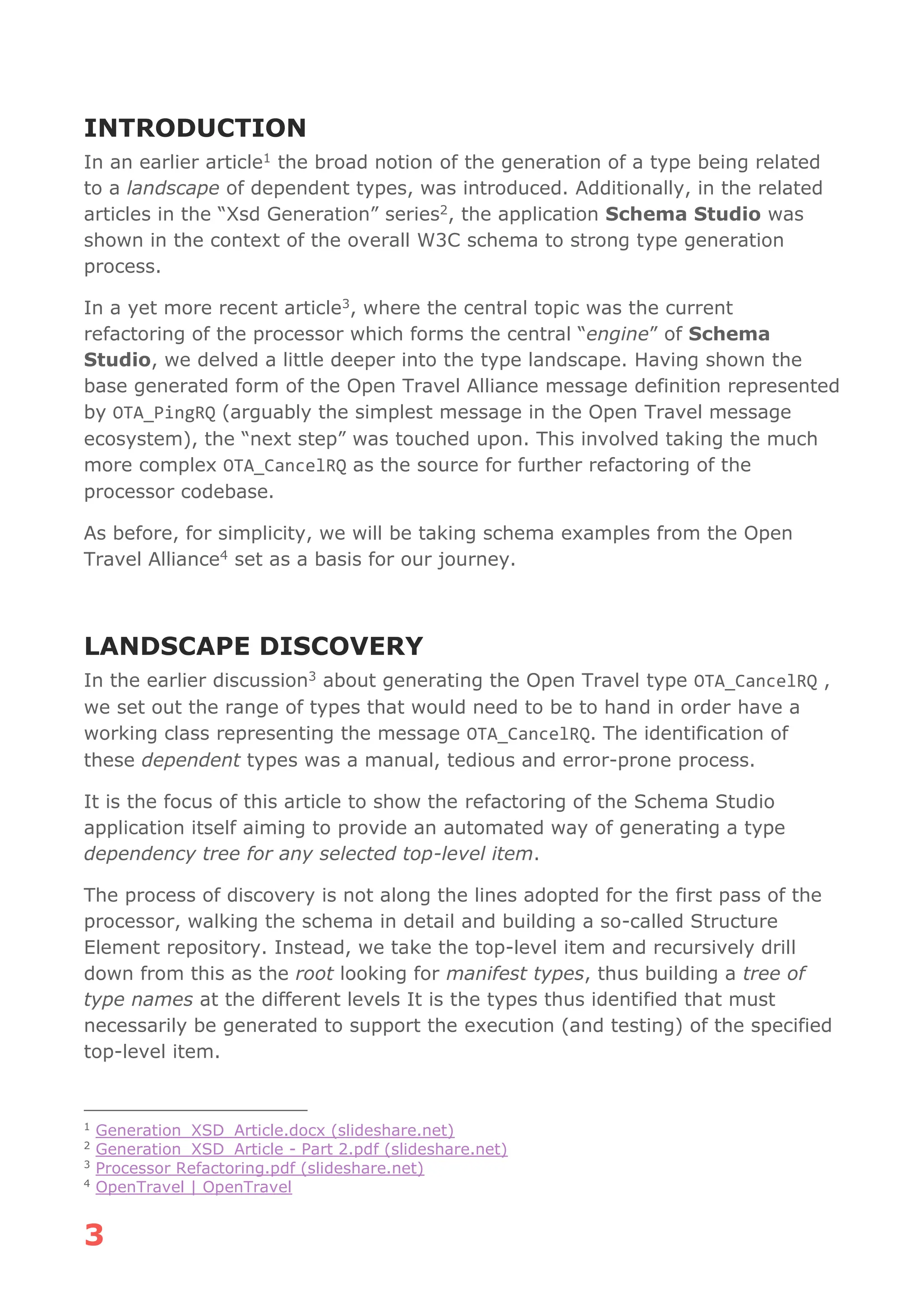 3
INTRODUCTION
In an earlier article1 the broad notion of the generation of a type being related
to a landscape of dependent types, was introduced. Additionally, in the related
articles in the “Xsd Generation” series2, the application Schema Studio was
shown in the context of the overall W3C schema to strong type generation
process.
In a yet more recent article3, where the central topic was the current
refactoring of the processor which forms the central “engine” of Schema
Studio, we delved a little deeper into the type landscape. Having shown the
base generated form of the Open Travel Alliance message definition represented
by OTA_PingRQ (arguably the simplest message in the Open Travel message
ecosystem), the “next step” was touched upon. This involved taking the much
more complex OTA_CancelRQ as the source for further refactoring of the
processor codebase.
As before, for simplicity, we will be taking schema examples from the Open
Travel Alliance4 set as a basis for our journey.
LANDSCAPE DISCOVERY
In the earlier discussion3 about generating the Open Travel type OTA_CancelRQ ,
we set out the range of types that would need to be to hand in order have a
working class representing the message OTA_CancelRQ. The identification of
these dependent types was a manual, tedious and error-prone process.
It is the focus of this article to show the refactoring of the Schema Studio
application itself aiming to provide an automated way of generating a type
dependency tree for any selected top-level item.
The process of discovery is not along the lines adopted for the first pass of the
processor, walking the schema in detail and building a so-called Structure
Element repository. Instead, we take the top-level item and recursively drill
down from this as the root looking for manifest types, thus building a tree of
type names at the different levels It is the types thus identified that must
necessarily be generated to support the execution (and testing) of the specified
top-level item.
1
Generation_XSD_Article.docx (slideshare.net)
2
Generation_XSD_Article - Part 2.pdf (slideshare.net)
3
Processor Refactoring.pdf (slideshare.net)
4
OpenTravel | OpenTravel
 