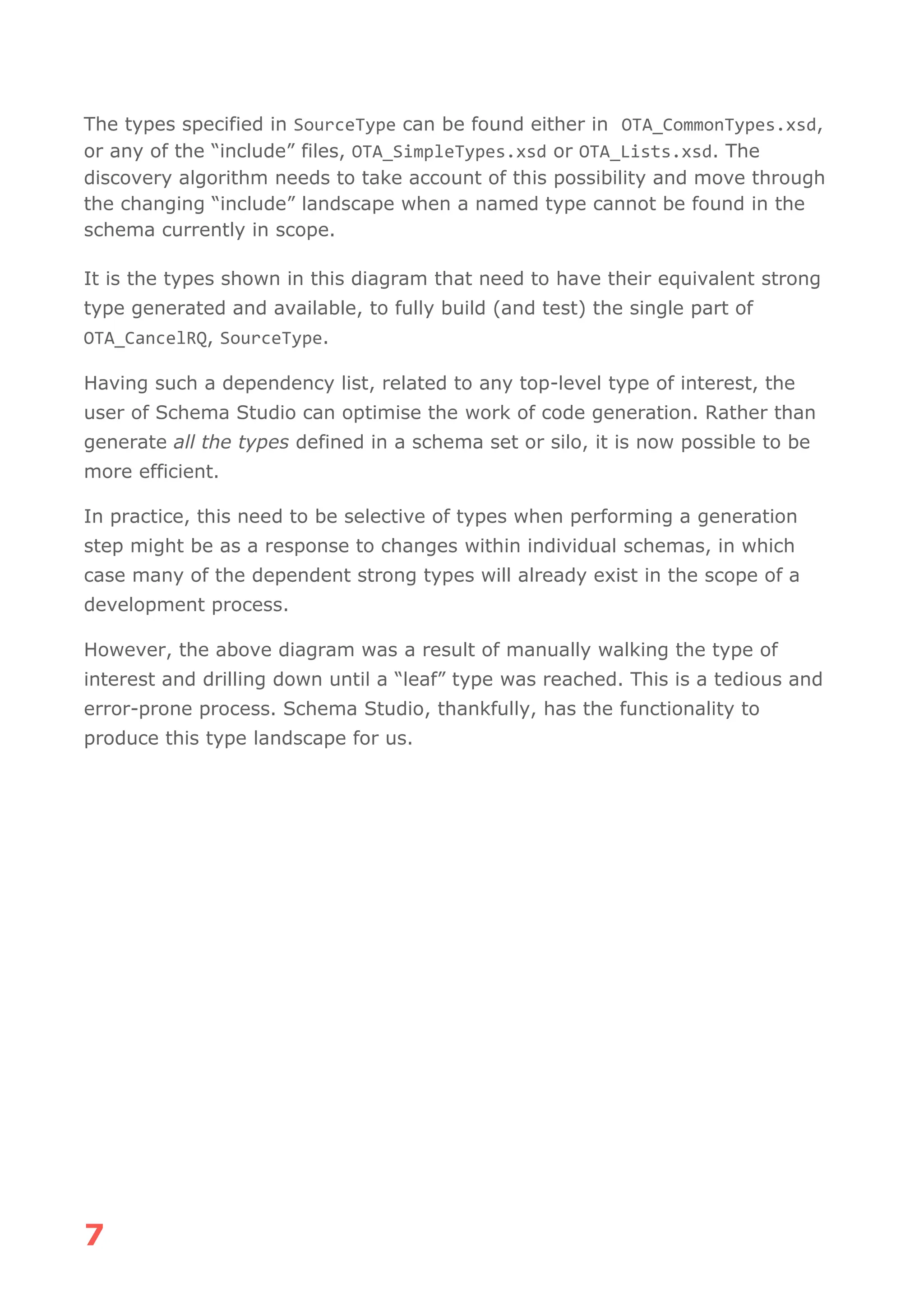 7
The types specified in SourceType can be found either in OTA_CommonTypes.xsd,
or any of the “include” files, OTA_SimpleTypes.xsd or OTA_Lists.xsd. The
discovery algorithm needs to take account of this possibility and move through
the changing “include” landscape when a named type cannot be found in the
schema currently in scope.
It is the types shown in this diagram that need to have their equivalent strong
type generated and available, to fully build (and test) the single part of
OTA_CancelRQ, SourceType.
Having such a dependency list, related to any top-level type of interest, the
user of Schema Studio can optimise the work of code generation. Rather than
generate all the types defined in a schema set or silo, it is now possible to be
more efficient.
In practice, this need to be selective of types when performing a generation
step might be as a response to changes within individual schemas, in which
case many of the dependent strong types will already exist in the scope of a
development process.
However, the above diagram was a result of manually walking the type of
interest and drilling down until a “leaf” type was reached. This is a tedious and
error-prone process. Schema Studio, thankfully, has the functionality to
produce this type landscape for us.
 