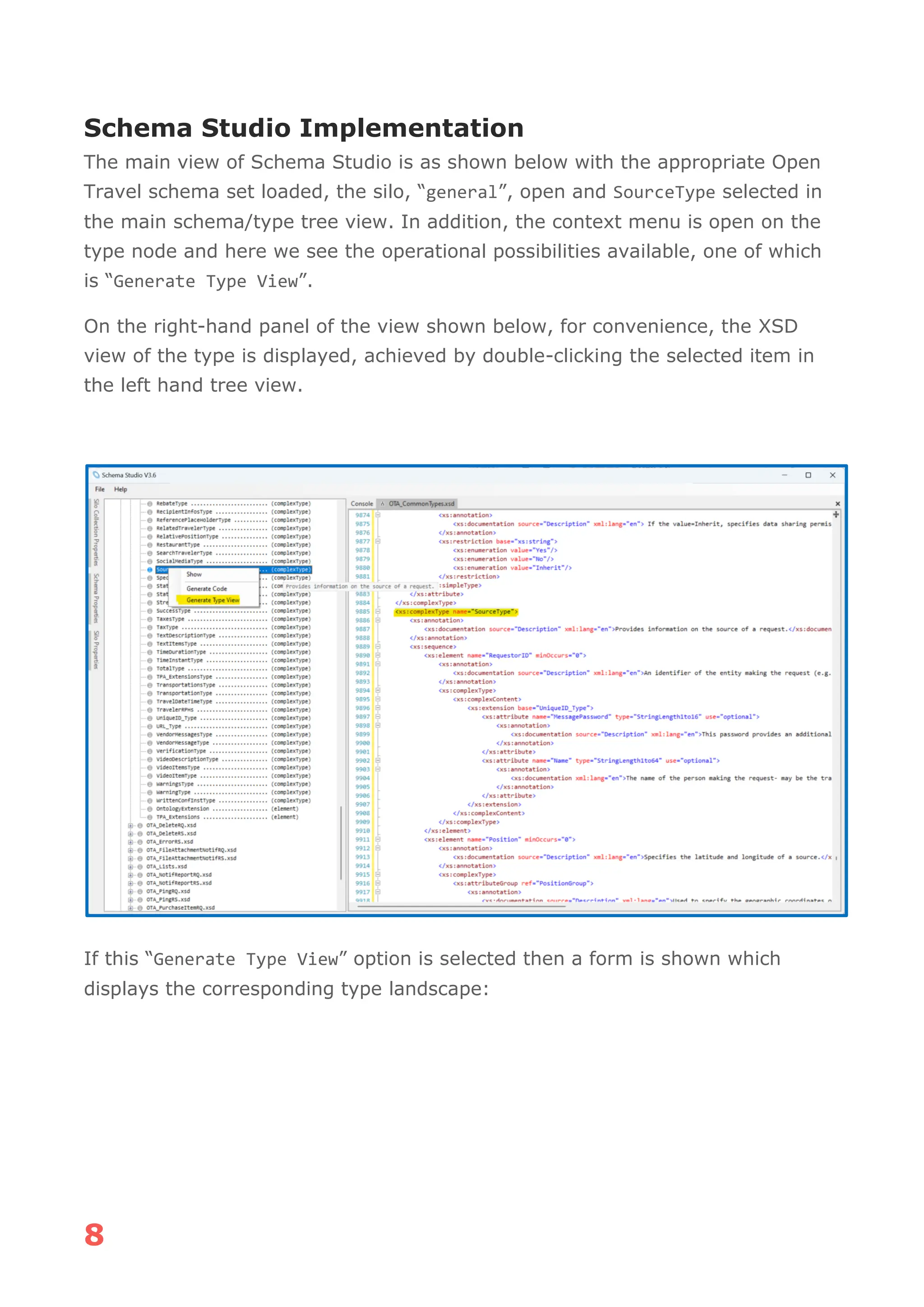 8
Schema Studio Implementation
The main view of Schema Studio is as shown below with the appropriate Open
Travel schema set loaded, the silo, “general”, open and SourceType selected in
the main schema/type tree view. In addition, the context menu is open on the
type node and here we see the operational possibilities available, one of which
is “Generate Type View”.
On the right-hand panel of the view shown below, for convenience, the XSD
view of the type is displayed, achieved by double-clicking the selected item in
the left hand tree view.
If this “Generate Type View” option is selected then a form is shown which
displays the corresponding type landscape:
 