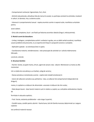 - Comportament antisocial. Agresivitate, furt, chiul.
- Achizitii educationale, atitudinea fata de mersul la scoala: nu participa constant la activitate, invatand
in salturi; isi doreste, insa, sa devina scolar.
- Interesul si comportamentul sexual - repeta anumite cuvinte si expresii azite, manifesta curiozitate
pentru
acest subiect.
- Orice alte simptome, ticuri - are fixatii pe folosirea anumitor obiecte (linguri, imbracaminte).
3. Nivelul curent de dezvoltare:
- Limbaj: intelegere, complexitatea vorbirii: vorbeste in graba, are un debit verbal accelerat, manifesta
usoare probleme de pronuntie, nu se exprima tot timpul in propozitii corecte si complete.
- Aptitudini spatiale - se orienteaza bine in spatiu
- Coordonarea motorie, neindemanarea - este preocupat de activitati ce-i solicita indemanarea
(decupat,
construit, colorat).
4. Structura familiei:
- Parintii. Varste, ocupatii-mama, 24 ani, agent de vanzari; tata - absent. Mentionam ca mama se afla
momentan
intr-o relatie de concubinaj cu un barbat, coleg de serviciu;
- Starea somatica si emotionala curenta - copilul este instabil emotional;11
- Istoric de tulburare somatica sau psihiatrica - tata, cu tulburari de comportament (dependent de
droguri);
mama, in copilarie cu tulburari de alimentatie -anorexie si tulburari de ritm scolar;
- Date despre bunici - doar bunicii materni sunt in relatie cu copilul; au o atitudine ambivalenta si lipsita
de
fermitate in educatia copilului;
- Frati. Varste, existenta problemelor - este singur la parinti;
- Conditii acasa, conditii pentru dormit - foarte bune, toti din familia muncesc determinati sa-i asigure
copilului
tot confortul material necesar.

 
