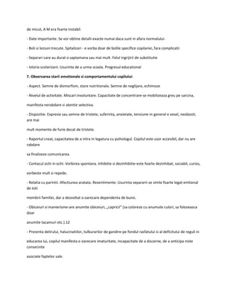 de micut, A M era foarte instabil.
- Date importante. Se vor obtine detalii exacte numai daca sunt in afara normalului- Boli si leziuni trecute. Spitalizari - e vorba doar de bolile specifice copilariei, fara complicatii
- Separari care au durat o saptamana sau mai mult. Felul ingrijirii de substitutie
- Istoria scolarizarii. Usurinta de a urma scoala. Progresul educational
7. Observarea starii emotionale si comportamentului copilului:
- Aspect. Semne de dismorfism, stare nutritionala. Semne de neglijare, echimoze
- Nivelul de activitate. Miscari involuntare. Capacitate de concentrare-se mobilizeaza greu pe sarcina,
manifesta nerabdare si atentie selectiva.
- Dispozitie. Expresie sau semne de tristete, suferinta, anxietate, tensiune-in general e vesel, neobosit;
are mai
mult momente de furie decat de tristete.
- Raportul creat, capacitatea de a intra in legatura cu psihologul. Copilul este usor accesibil, dar nu are
rabdare
sa finalizeze comunicarea.
- Contacul ochi in ochi. Vorbirea spontana. Inhibitie si dezinhibitie-este foarte dezinhibat, sociabil, curios,
vorbeste mult si repede.
- Relatia cu parintii. Afectiunea aratata. Resentimente. Usurinta separarii-se simte foarte legat emtional
de toti
membrii familiei, dar a dezvoltat o oarecare dependenta de bunic.
- Obiceiuri si manierisme-are anumite obiceiuri, „capricii” (sa coloreze cu anumute culori, sa foloseasca
doar
anumite tacamuri etc.).12
- Prezenta delirului, halucinatiilor, tulburarilor de gandire-pe fondul rasfatului si al deficitului de reguli in
educarea lui, copilul manifesta o oarecare imaturitate, incapacitate de a discerne, de a anticipa niste
consecinte
asociate faptelor sale.

 