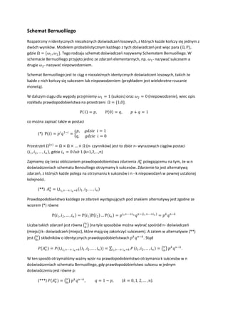 Schemat Bernuolliego
Rozpatrzmy n identycznych niezależnych doświadczeo losowych, z których każde kooczy się jednym z
dwóch wyników. Modelem probabilistycznym każdego z tych doświadczeo jest więc para (Ω, Ρ),
gdzie Ω = {������1 , ������2 }. Tego rodzaju schemat doświadczeo nazywamy Schematem Bernuolliego. W
schemacie Bernuolliego przyjęto jedno ze zdarzeo elementarnych, np. ������1 - nazywad sukcesem a
drugie ������2 - nazywad niepowodzeniem.

Schemat Bernuolliego jest to ciąg n niezależnych identycznych doświadczeo losowych, takich że
każde z nich kooczy się sukcesem lub niepowodzeniem (przykładem jest wielokrotne rzucanie
monetą).

W dalszym ciągu dla wygody przyjmiemy ������1 = 1 (sukces) oraz ������2 = 0 (niepowodzenie), wiec opis
rozkładu prawdopodobieostwa na przestrzeni Ω = {1,0}.

                                            Ρ 1 = ������,             Ρ 0 = ������,             ������ + ������ = 1

co można zapisad także w postaci

                                      ������,       ������������������������������ ������ = 1
      (*) Ρ ������ = ������������ ������1−������ =
                                      ������,       ������������������������������ ������ = 0

Przestrzeo Ω(������) = Ω × Ω × … × Ω (n- czynników) jest to zbiór n- wyrazowych ciągów postaci
 ������1 , ������2 , … , ������������ , gdzie ������������ = 0 ������������������ 1 (k=1,2,…,n)

Zajmiemy się teraz obliczaniem prawdopodobieostwa zdarzenia ������������ polegającemu na tym, że w n
                                                                  ������
doświadczeniach schematu Benoulliego otrzymamy k sukcesów. Zdarzenie to jest alternatywą
zdarzeo, z których każde polega na otrzymaniu k sukcesów i n - k niepowodzeo w pewnej ustalonej
kolejności.

      (**) ������������ =
             ������         ������1 +⋯+ ������������ =������   ������1 , ������2 , … , ������������

Prawdopodobieostwo każdego ze zdarzeo występujących pod znakiem alternatywy jest zgodne ze
wzorem (*) równe

                Ρ ������1 , ������2 , … , ������������ = Ρ ������1 Ρ ������2 … Ρ ������������ = ������������1 +⋯+������������ ������������−(������1 +⋯+������������ ) = ������������ ������������−������
                                                 ������
Liczba takich zdarzeo jest równa                 ������
                                                      (na tyle sposobów można wybrad spośród n- doświadczeo
(miejsc) k- doświadczeo (miejsc), które mają się zakooczyd sukcesem). A zatem w alternatywie (**)
jest ������ składników o identycznych prawdopodobieostwach ������������ ������ ������−������ . Stąd
     ������

                                                                                                                       ������
      ������(������������ ) = ������(
           ������            ������1 +⋯+ ������������ =������    ������1 , ������2 , … , ������������ ) =   ������1 +⋯+ ������������ =������ ������   ������1 , ������2 , … , ������������ =   ������
                                                                                                                            ������������ ������������−������ .

W ten sposób otrzymaliśmy ważny wzór na prawdopodobieostwo otrzymania k sukcesów w n
doświadczeniach schematu Bernuolliego, gdy prawdopodobieostwo sukcesu w jednym
doświadczeniu jest równe p:
                             ������
      (***) ������(������������ ) =
                 ������          ������
                                  ������������ ������������−������ ,           ������ = 1 − ������,          (������ = 0, 1, 2, … , ������).
 