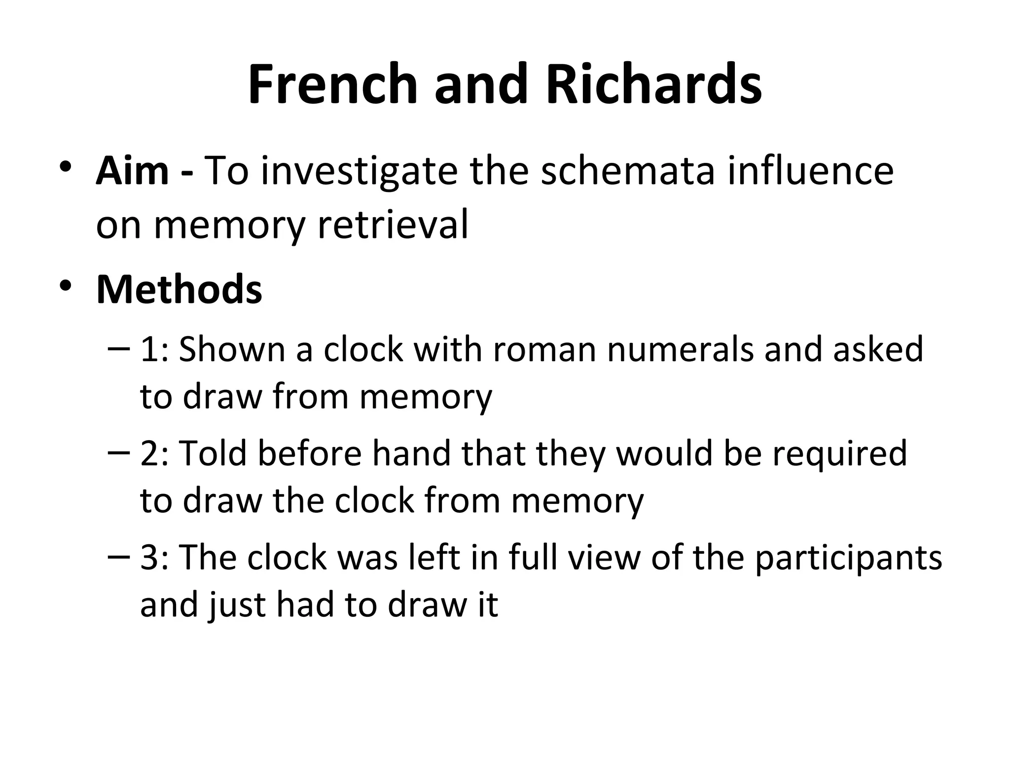 French and Richards
• Aim - To investigate the schemata influence
on memory retrieval
• Methods
– 1: Shown a clock with roman numerals and asked
to draw from memory
– 2: Told before hand that they would be required
to draw the clock from memory
– 3: The clock was left in full view of the participants
and just had to draw it
 