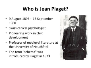 Who is Jean Piaget?
• 9 August 1896 – 16 September
1980
• Swiss clinical psychologist
• Pioneering work in child
development
• Professor of medieval literature at
the University of Neuchâtel
• The term "schema" was
introduced by Piaget in 1923
 