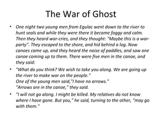 The War of Ghost
• One night two young men from Egulac went down to the river to
hunt seals and while they were there it became foggy and calm.
Then they heard war-cries, and they thought: "Maybe this is a war-
party". They escaped to the shore, and hid behind a log. Now
canoes came up, and they heard the noise of paddles, and saw one
canoe coming up to them. There were five men in the canoe, and
they said:
• "What do you think? We wish to take you along. We are going up
the river to make war on the people."
One of the young men said,"I have no arrows."
"Arrows are in the canoe," they said.
• "I will not go along. I might be killed. My relatives do not know
where I have gone. But you," he said, turning to the other, "may go
with them."
 
