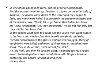 • So one of the young men went, but the other returned home.
And the warriors went on up the river to a town on the other side of
Kalama. The people came down to the water and they began to
fight, and many were killed. But presently the young man heard one
of the warriors say, "Quick, let us go home: that Indian has been
hit." Now he thought: "Oh, they are ghosts." He did not feel sick, but
they said he had been shot.
So the canoes went back to Egulac and the young man went ashore
to his house and made a fire. And he told everybody and said:
"Behold I accompanied the ghosts, and we went to fight. Many of
our fellows were killed, and many of those who attacked us were
killed. They said I was hit, and I did not feel sick."
He told it all, and then he became quiet. When the sun rose he fell
down. Something black came out of his mouth. His face became
contorted. The people jumped up and cried.
He was dead.
 