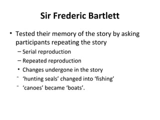 Sir Frederic Bartlett
• Tested their memory of the story by asking
participants repeating the story
– Serial reproduction
– Repeated reproduction
• Changes undergone in the story
⁻ ‘hunting seals’ changed into ‘fishing’
⁻ ‘canoes’ became ‘boats’.
 