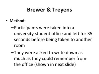 Brewer & Treyens
• Method:
–Participants were taken into a
university student office and left for 35
seconds before being taken to another
room
–They were asked to write down as
much as they could remember from
the office (shown in next slide)
 