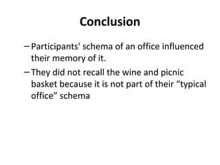 Conclusion
–Participants' schema of an office influenced
their memory of it.
–They did not recall the wine and picnic
basket because it is not part of their “typical
office” schema
 