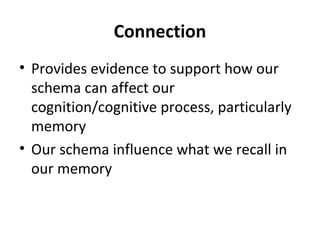 Connection
• Provides evidence to support how our
schema can affect our
cognition/cognitive process, particularly
memory
• Our schema influence what we recall in
our memory
 