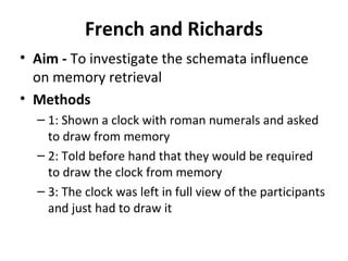 French and Richards
• Aim - To investigate the schemata influence
on memory retrieval
• Methods
– 1: Shown a clock with roman numerals and asked
to draw from memory
– 2: Told before hand that they would be required
to draw the clock from memory
– 3: The clock was left in full view of the participants
and just had to draw it
 
