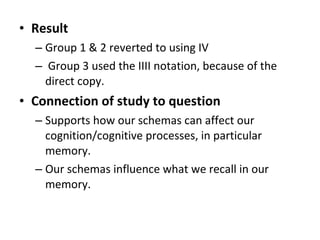 • Result
– Group 1 & 2 reverted to using IV
– Group 3 used the IIII notation, because of the
direct copy.
• Connection of study to question
– Supports how our schemas can affect our
cognition/cognitive processes, in particular
memory.
– Our schemas influence what we recall in our
memory.
 