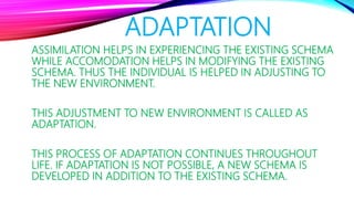 ADAPTATION
ASSIMILATION HELPS IN EXPERIENCING THE EXISTING SCHEMA
WHILE ACCOMODATION HELPS IN MODIFYING THE EXISTING
SCHEMA. THUS THE INDIVIDUAL IS HELPED IN ADJUSTING TO
THE NEW ENVIRONMENT.
THIS ADJUSTMENT TO NEW ENVIRONMENT IS CALLED AS
ADAPTATION.
THIS PROCESS OF ADAPTATION CONTINUES THROUGHOUT
LIFE. IF ADAPTATION IS NOT POSSIBLE, A NEW SCHEMA IS
DEVELOPED IN ADDITION TO THE EXISTING SCHEMA.
 