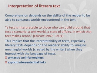 Interpretation of literary text
Comprehension depends on the ability of the reader to be
able to construct worlds encountered in the text.
“a text is interpretable to those who can build around that
text a scenario, a text world, a state of affairs, in which that
text makes sense.” (Enkvist 1989; 1991)
This implies that the interpretability of texts, especially
literary texts depends on the readers‘ ability to imagine
meaningful worlds (created by the writer) when they
interact with the language of texts.
X syntactic well-formedness
X explicit intersentential links
 