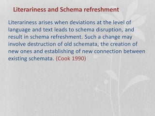 Literariness and Schema refreshment
Literariness arises when deviations at the level of
language and text leads to schema disruption, and
result in schema refreshment. Such a change may
involve destruction of old schemata, the creation of
new ones and establishing of new connection between
existing schemata. (Cook 1990)
 