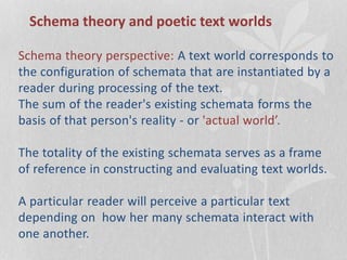 Schema theory and poetic text worlds
Schema theory perspective: A text world corresponds to
the configuration of schemata that are instantiated by a
reader during processing of the text.
The sum of the reader's existing schemata forms the
basis of that person's reality - or 'actual world’.
The totality of the existing schemata serves as a frame
of reference in constructing and evaluating text worlds.
A particular reader will perceive a particular text
depending on how her many schemata interact with
one another.
 