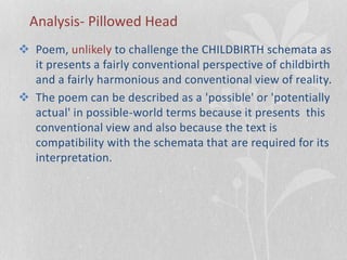 Analysis- Pillowed Head
 Poem, unlikely to challenge the CHILDBIRTH schemata as
it presents a fairly conventional perspective of childbirth
and a fairly harmonious and conventional view of reality.
 The poem can be described as a 'possible' or 'potentially
actual' in possible-world terms because it presents this
conventional view and also because the text is
compatibility with the schemata that are required for its
interpretation.
 