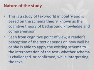 Nature of the study
• This is a study of text-world in poetry and is
based on the schema theory, known as the
cognitive theory of background knowledge and
comprehension.
• Seen from cognitive point of view, a reader’s
perception of the text depends on how well he
or she is able to apply the existing schema to
the interpretation of the text- whether schema
is challenged or confirmed, while interpreting
the text.
 