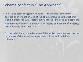 Schema conflict in “The Applicant”
• In all three cases the goal of the poet is to achieve some kind of
persuasion of the other. One of the objects included in the fictional
world, namely the suit, is relevant to all three schemata: as a standard
requirement of formal interviews, a necessary component of weddings
and a possible object for sale.
• On the other hand, some features of the evoked situation, such as the
nakedness of the addressee expectations induced by all three
schemata.
 