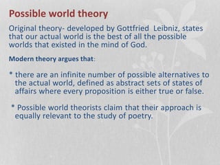 Possible world theory
Original theory- developed by Gottfried Leibniz, states
that our actual world is the best of all the possible
worlds that existed in the mind of God.
Modern theory argues that:
* there are an infinite number of possible alternatives to
the actual world, defined as abstract sets of states of
affairs where every proposition is either true or false.
* Possible world theorists claim that their approach is
equally relevant to the study of poetry.
 