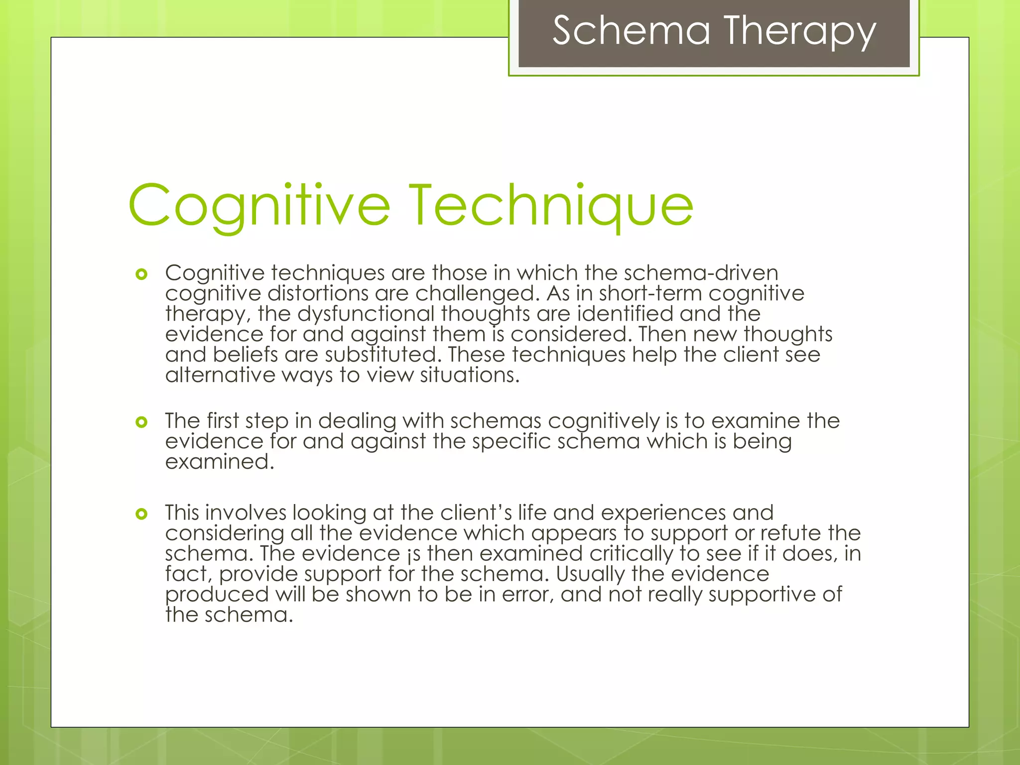 Schema Therapy
Cognitive Technique
 Cognitive techniques are those in which the schema-driven
cognitive distortions are challenged. As in short-term cognitive
therapy, the dysfunctional thoughts are identified and the
evidence for and against them is considered. Then new thoughts
and beliefs are substituted. These techniques help the client see
alternative ways to view situations.
 The first step in dealing with schemas cognitively is to examine the
evidence for and against the specific schema which is being
examined.
 This involves looking at the client’s life and experiences and
considering all the evidence which appears to support or refute the
schema. The evidence ¡s then examined critically to see if it does, in
fact, provide support for the schema. Usually the evidence
produced will be shown to be in error, and not really supportive of
the schema.
 