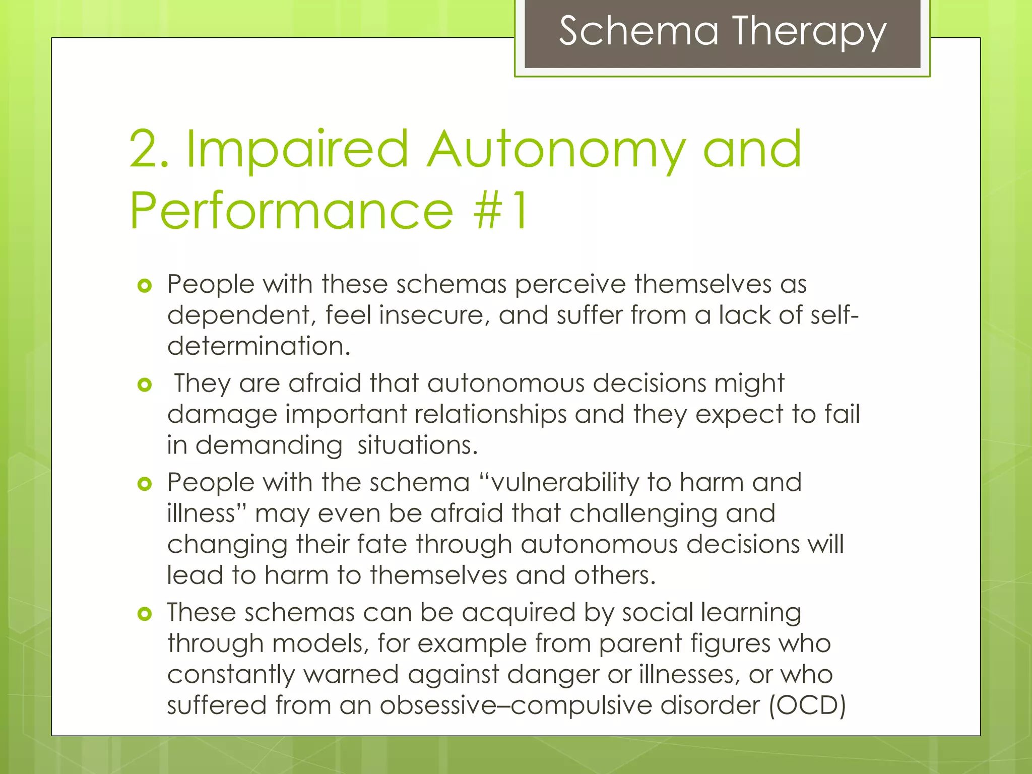 Schema Therapy
2. Impaired Autonomy and
Performance #1
 People with these schemas perceive themselves as
dependent, feel insecure, and suffer from a lack of self-
determination.
 They are afraid that autonomous decisions might
damage important relationships and they expect to fail
in demanding situations.
 People with the schema “vulnerability to harm and
illness” may even be afraid that challenging and
changing their fate through autonomous decisions will
lead to harm to themselves and others.
 These schemas can be acquired by social learning
through models, for example from parent figures who
constantly warned against danger or illnesses, or who
suffered from an obsessive–compulsive disorder (OCD)
 