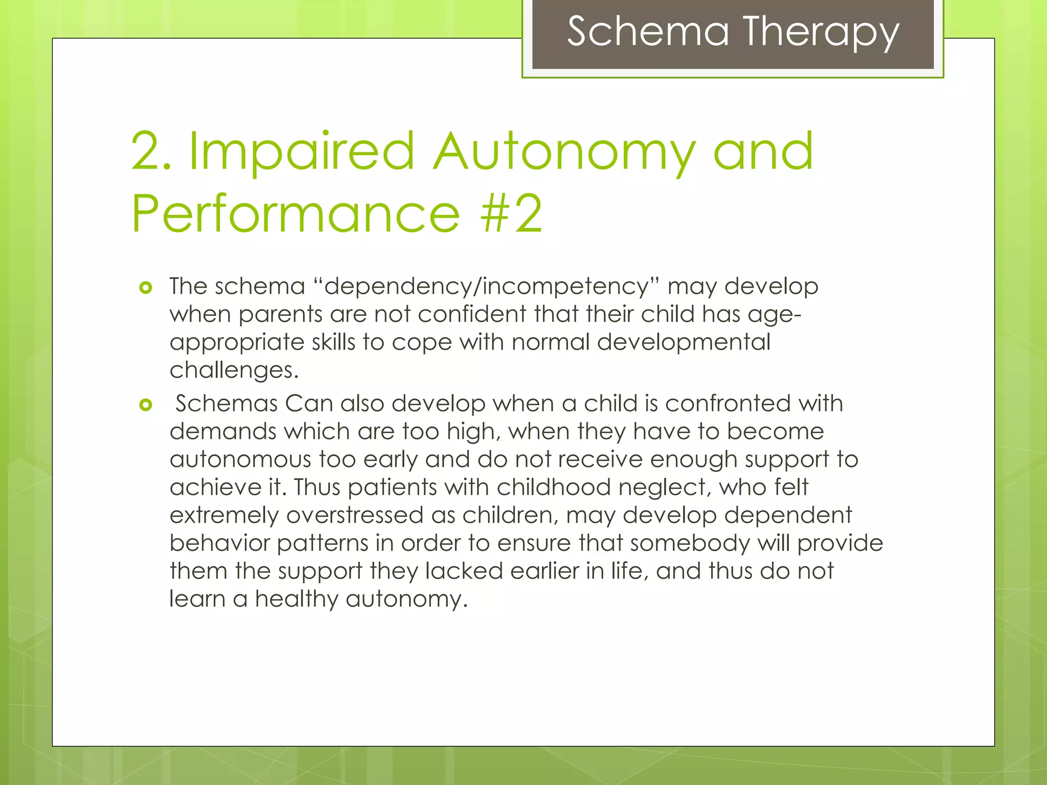 Schema Therapy
2. Impaired Autonomy and
Performance #2
 The schema “dependency/incompetency” may develop
when parents are not confident that their child has age-
appropriate skills to cope with normal developmental
challenges.
 Schemas Can also develop when a child is confronted with
demands which are too high, when they have to become
autonomous too early and do not receive enough support to
achieve it. Thus patients with childhood neglect, who felt
extremely overstressed as children, may develop dependent
behavior patterns in order to ensure that somebody will provide
them the support they lacked earlier in life, and thus do not
learn a healthy autonomy.
 