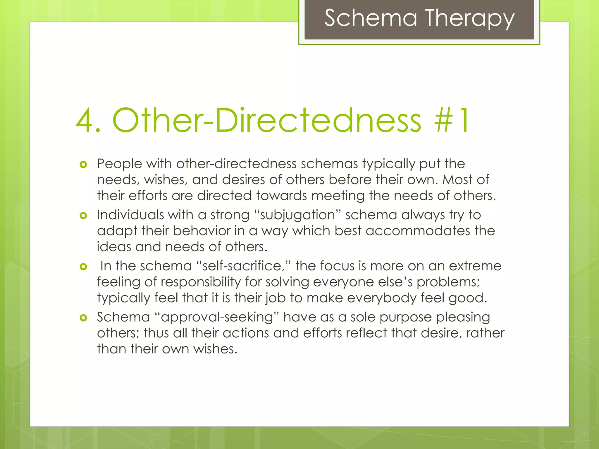 Schema Therapy
4. Other-Directedness #1
 People with other-directedness schemas typically put the
needs, wishes, and desires of others before their own. Most of
their efforts are directed towards meeting the needs of others.
 Individuals with a strong “subjugation” schema always try to
adapt their behavior in a way which best accommodates the
ideas and needs of others.
 In the schema “self-sacrifice,” the focus is more on an extreme
feeling of responsibility for solving everyone else’s problems;
typically feel that it is their job to make everybody feel good.
 Schema “approval-seeking” have as a sole purpose pleasing
others; thus all their actions and efforts reflect that desire, rather
than their own wishes.
 