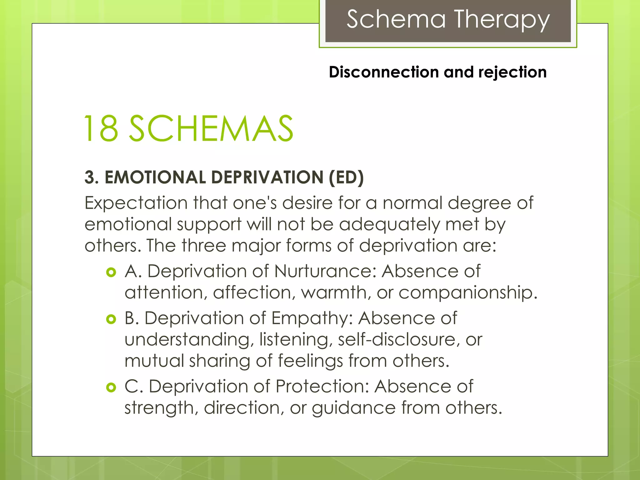 Schema Therapy
18 SCHEMAS
3. EMOTIONAL DEPRIVATION (ED)
Expectation that one's desire for a normal degree of
emotional support will not be adequately met by
others. The three major forms of deprivation are:
 A. Deprivation of Nurturance: Absence of
attention, affection, warmth, or companionship.
 B. Deprivation of Empathy: Absence of
understanding, listening, self-disclosure, or
mutual sharing of feelings from others.
 C. Deprivation of Protection: Absence of
strength, direction, or guidance from others.
Disconnection and rejection
 