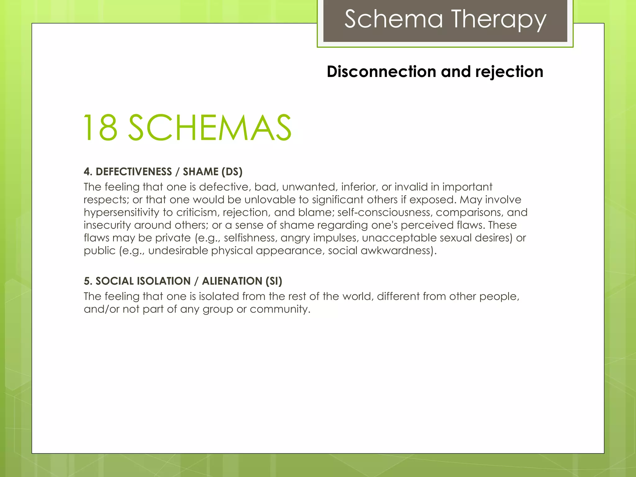 Schema Therapy
18 SCHEMAS
4. DEFECTIVENESS / SHAME (DS)
The feeling that one is defective, bad, unwanted, inferior, or invalid in important
respects; or that one would be unlovable to significant others if exposed. May involve
hypersensitivity to criticism, rejection, and blame; self-consciousness, comparisons, and
insecurity around others; or a sense of shame regarding one's perceived flaws. These
flaws may be private (e.g., selfishness, angry impulses, unacceptable sexual desires) or
public (e.g., undesirable physical appearance, social awkwardness).
5. SOCIAL ISOLATION / ALIENATION (SI)
The feeling that one is isolated from the rest of the world, different from other people,
and/or not part of any group or community.
Disconnection and rejection
 