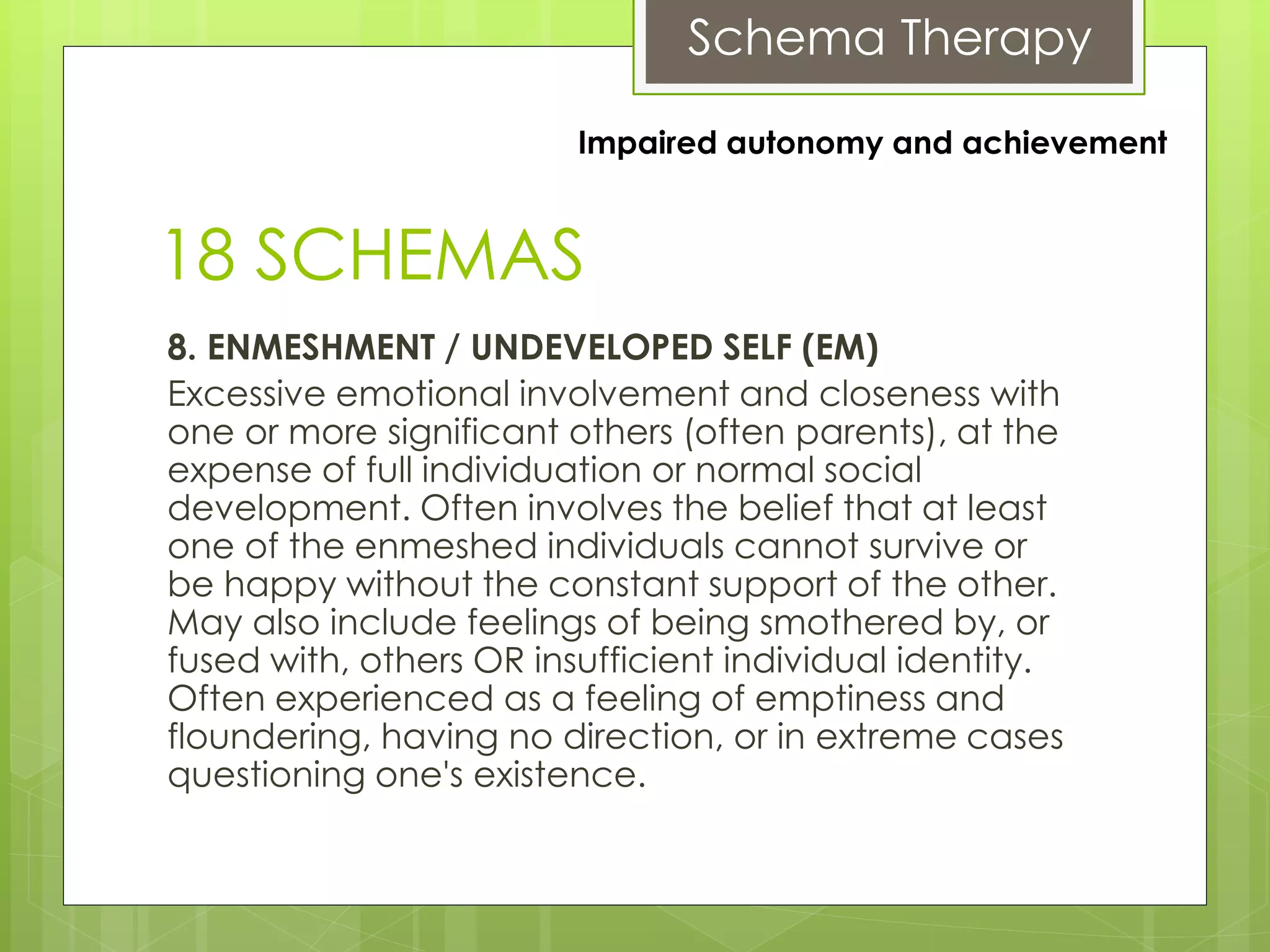 Schema Therapy
18 SCHEMAS
8. ENMESHMENT / UNDEVELOPED SELF (EM)
Excessive emotional involvement and closeness with
one or more significant others (often parents), at the
expense of full individuation or normal social
development. Often involves the belief that at least
one of the enmeshed individuals cannot survive or
be happy without the constant support of the other.
May also include feelings of being smothered by, or
fused with, others OR insufficient individual identity.
Often experienced as a feeling of emptiness and
floundering, having no direction, or in extreme cases
questioning one's existence.
Impaired autonomy and achievement
 