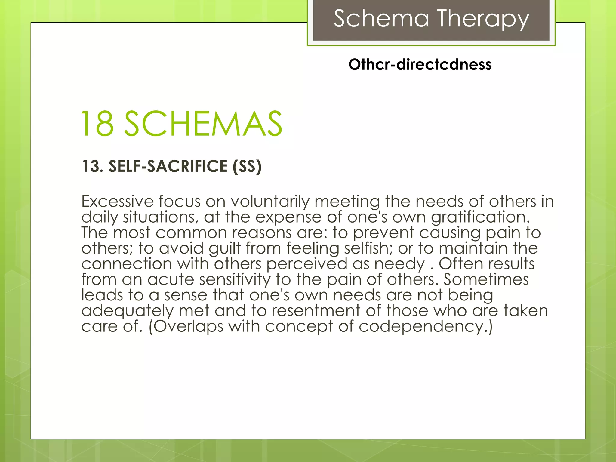 Schema Therapy
18 SCHEMAS
13. SELF-SACRIFICE (SS)
Excessive focus on voluntarily meeting the needs of others in
daily situations, at the expense of one's own gratification.
The most common reasons are: to prevent causing pain to
others; to avoid guilt from feeling selfish; or to maintain the
connection with others perceived as needy . Often results
from an acute sensitivity to the pain of others. Sometimes
leads to a sense that one's own needs are not being
adequately met and to resentment of those who are taken
care of. (Overlaps with concept of codependency.)
Othcr-directcdness
 