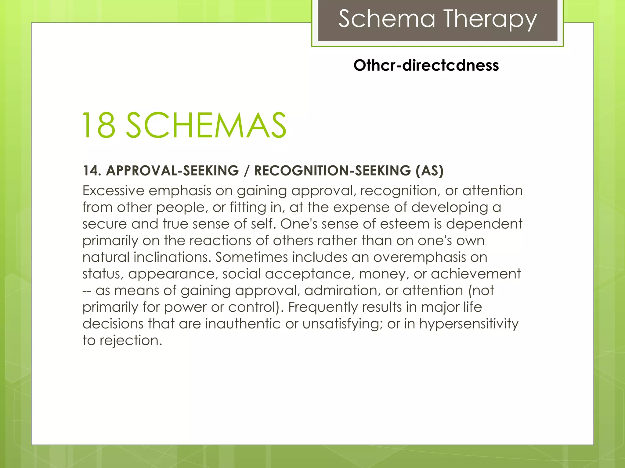 Schema Therapy
18 SCHEMAS
14. APPROVAL-SEEKING / RECOGNITION-SEEKING (AS)
Excessive emphasis on gaining approval, recognition, or attention
from other people, or fitting in, at the expense of developing a
secure and true sense of self. One's sense of esteem is dependent
primarily on the reactions of others rather than on one's own
natural inclinations. Sometimes includes an overemphasis on
status, appearance, social acceptance, money, or achievement
-- as means of gaining approval, admiration, or attention (not
primarily for power or control). Frequently results in major life
decisions that are inauthentic or unsatisfying; or in hypersensitivity
to rejection.
Othcr-directcdness
 