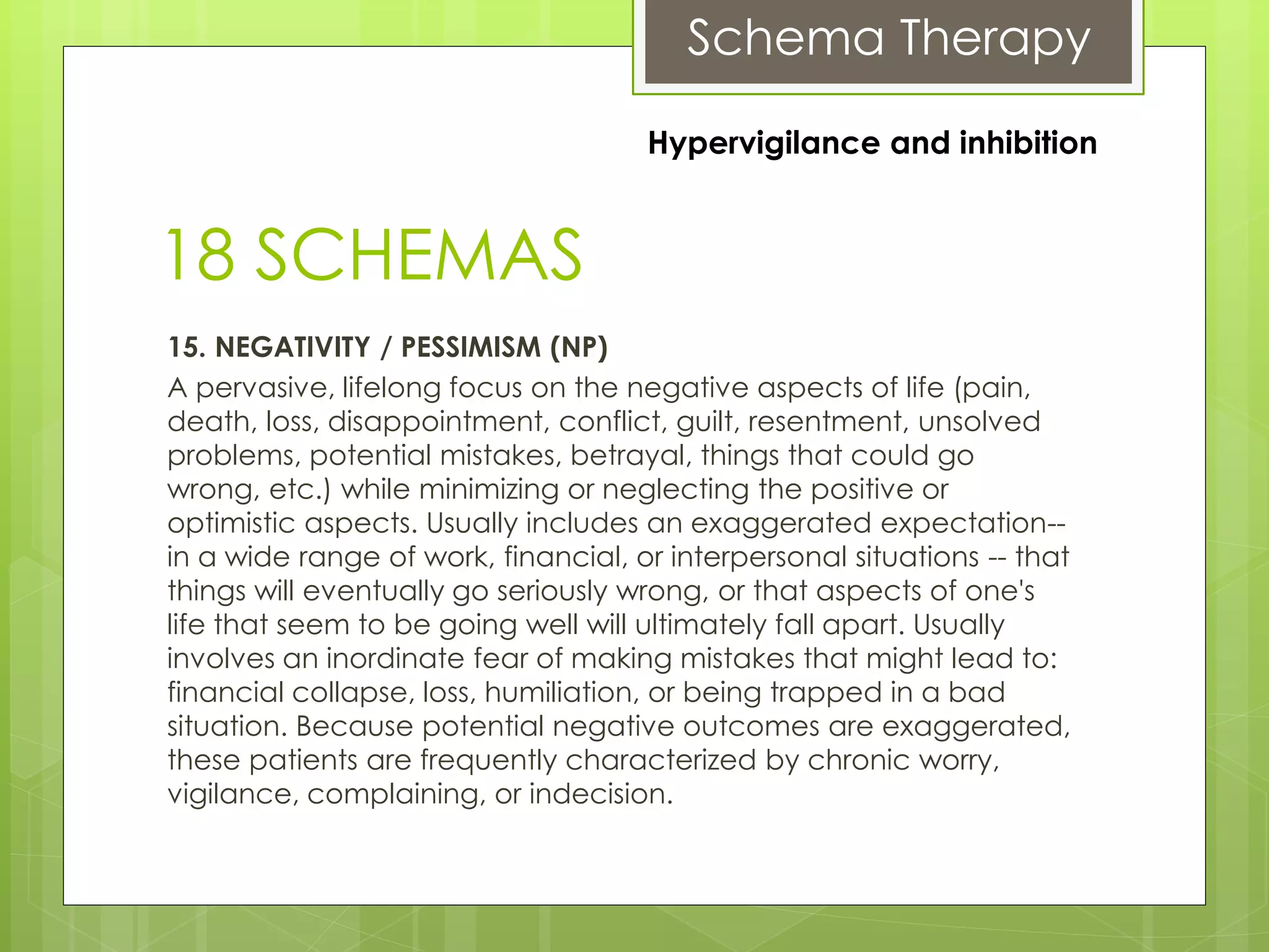 Schema Therapy
18 SCHEMAS
15. NEGATIVITY / PESSIMISM (NP)
A pervasive, lifelong focus on the negative aspects of life (pain,
death, loss, disappointment, conflict, guilt, resentment, unsolved
problems, potential mistakes, betrayal, things that could go
wrong, etc.) while minimizing or neglecting the positive or
optimistic aspects. Usually includes an exaggerated expectation--
in a wide range of work, financial, or interpersonal situations -- that
things will eventually go seriously wrong, or that aspects of one's
life that seem to be going well will ultimately fall apart. Usually
involves an inordinate fear of making mistakes that might lead to:
financial collapse, loss, humiliation, or being trapped in a bad
situation. Because potential negative outcomes are exaggerated,
these patients are frequently characterized by chronic worry,
vigilance, complaining, or indecision.
Hypervigilance and inhibition
 