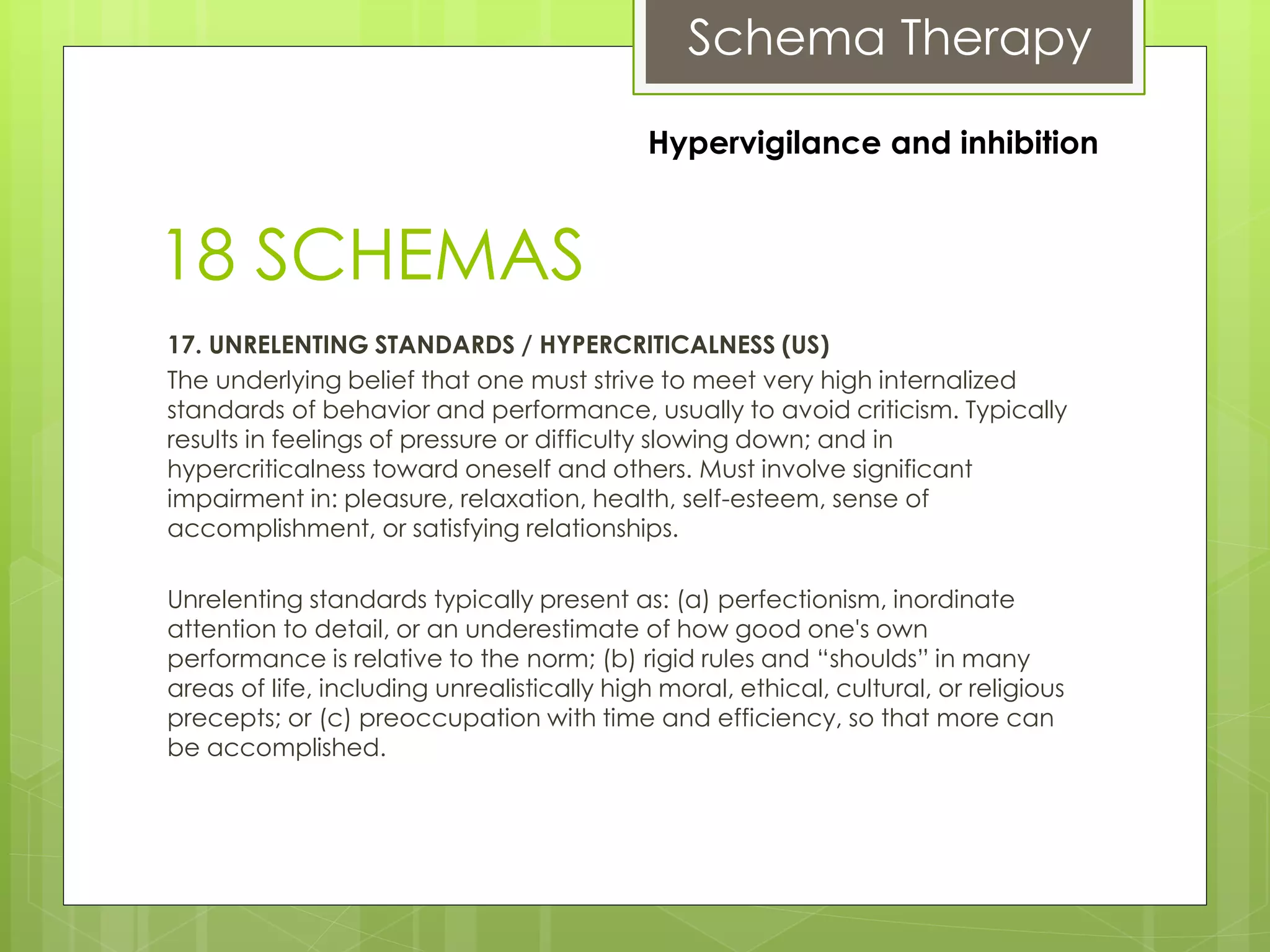 Schema Therapy
18 SCHEMAS
17. UNRELENTING STANDARDS / HYPERCRITICALNESS (US)
The underlying belief that one must strive to meet very high internalized
standards of behavior and performance, usually to avoid criticism. Typically
results in feelings of pressure or difficulty slowing down; and in
hypercriticalness toward oneself and others. Must involve significant
impairment in: pleasure, relaxation, health, self-esteem, sense of
accomplishment, or satisfying relationships.
Unrelenting standards typically present as: (a) perfectionism, inordinate
attention to detail, or an underestimate of how good one's own
performance is relative to the norm; (b) rigid rules and “shoulds” in many
areas of life, including unrealistically high moral, ethical, cultural, or religious
precepts; or (c) preoccupation with time and efficiency, so that more can
be accomplished.
Hypervigilance and inhibition
 