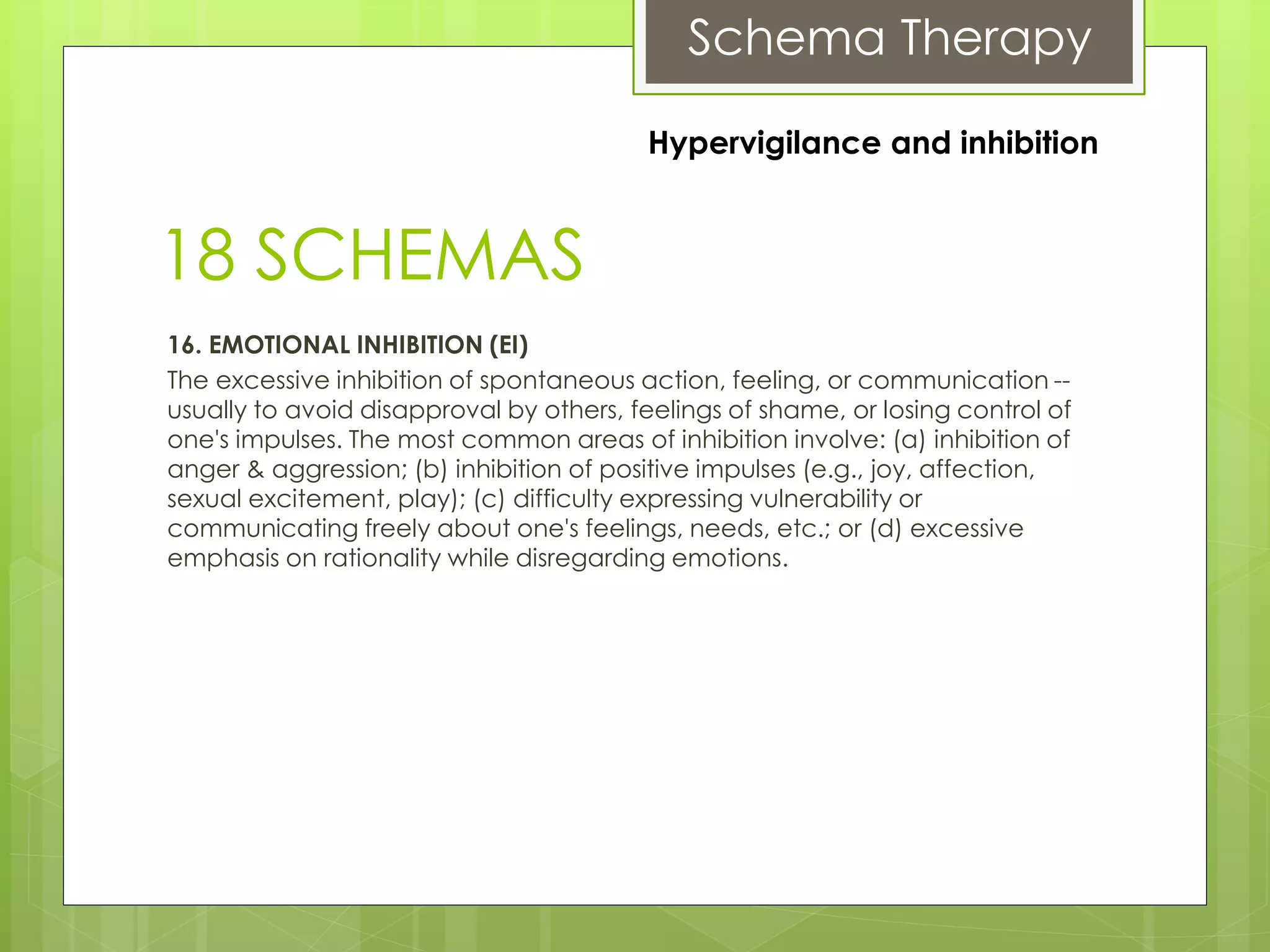 Schema Therapy
18 SCHEMAS
16. EMOTIONAL INHIBITION (EI)
The excessive inhibition of spontaneous action, feeling, or communication --
usually to avoid disapproval by others, feelings of shame, or losing control of
one's impulses. The most common areas of inhibition involve: (a) inhibition of
anger & aggression; (b) inhibition of positive impulses (e.g., joy, affection,
sexual excitement, play); (c) difficulty expressing vulnerability or
communicating freely about one's feelings, needs, etc.; or (d) excessive
emphasis on rationality while disregarding emotions.
Hypervigilance and inhibition
 
