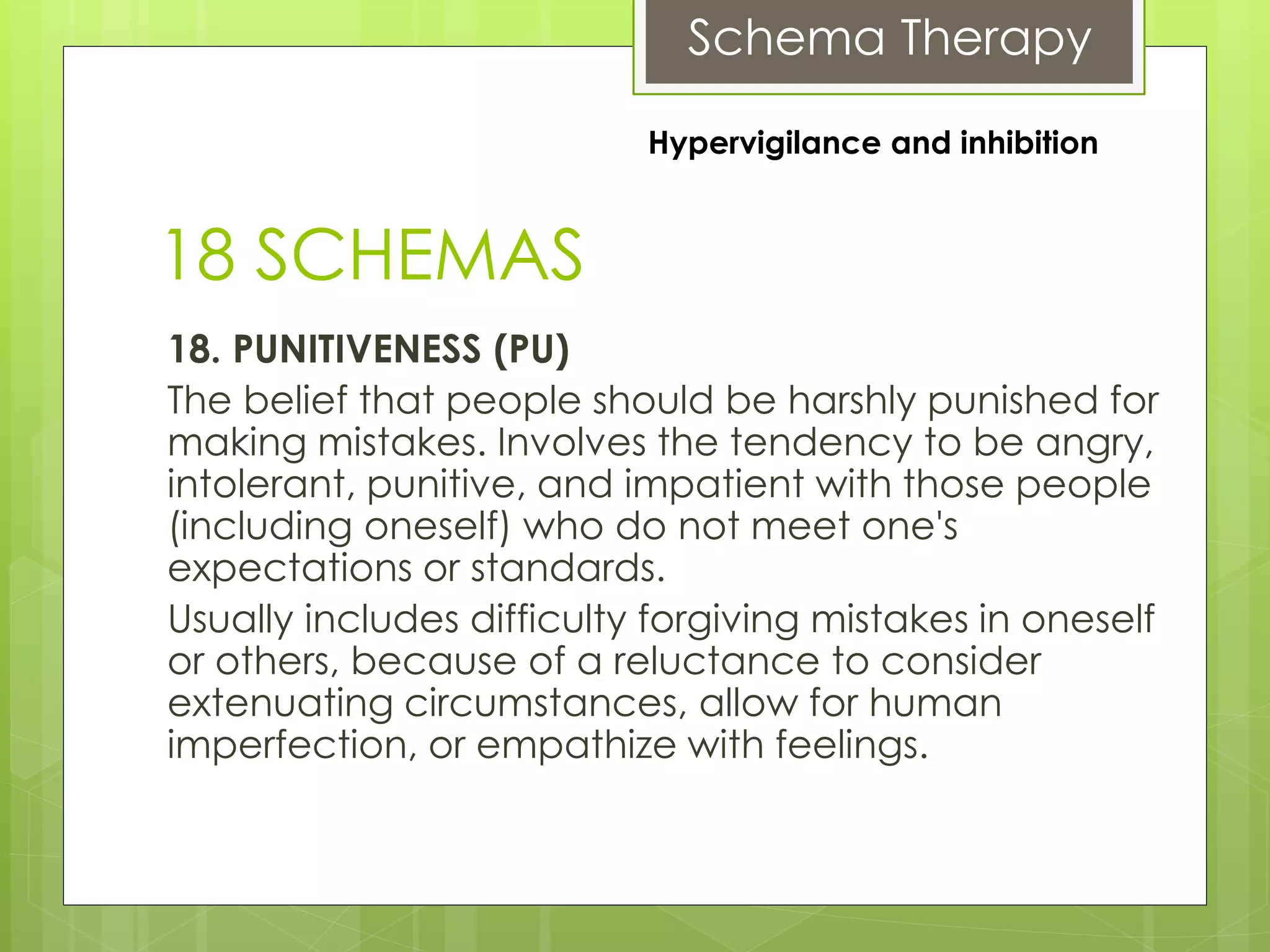 Schema Therapy
18 SCHEMAS
18. PUNITIVENESS (PU)
The belief that people should be harshly punished for
making mistakes. Involves the tendency to be angry,
intolerant, punitive, and impatient with those people
(including oneself) who do not meet one's
expectations or standards.
Usually includes difficulty forgiving mistakes in oneself
or others, because of a reluctance to consider
extenuating circumstances, allow for human
imperfection, or empathize with feelings.
Hypervigilance and inhibition
 