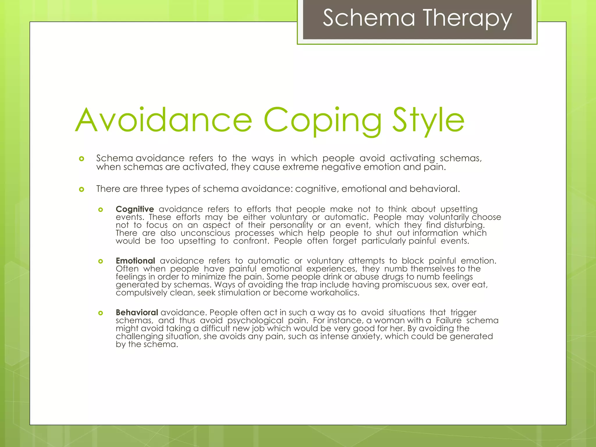 Schema Therapy
Avoidance Coping Style
 Schema avoidance refers to the ways in which people avoid activating schemas,
when schemas are activated, they cause extreme negative emotion and pain.
 There are three types of schema avoidance: cognitive, emotional and behavioral.
 Cognitive avoidance refers to efforts that people make not to think about upsetting
events. These efforts may be either voluntary or automatic. People may voluntarily choose
not to focus on an aspect of their personality or an event, which they find disturbing.
There are also unconscious processes which help people to shut out information which
would be too upsetting to confront. People often forget particularly painful events.
 Emotional avoidance refers to automatic or voluntary attempts to block painful emotion.
Often when people have painful emotional experiences, they numb themselves to the
feelings in order to minimize the pain. Some people drink or abuse drugs to numb feelings
generated by schemas. Ways of avoiding the trap include having promiscuous sex, over eat,
compulsively clean, seek stimulation or become workaholics.
 Behavioral avoidance. People often act in such a way as to avoid situations that trigger
schemas, and thus avoid psychological pain. For instance, a woman with a Failure schema
might avoid taking a difficult new job which would be very good for her. By avoiding the
challenging situation, she avoids any pain, such as intense anxiety, which could be generated
by the schema.
 