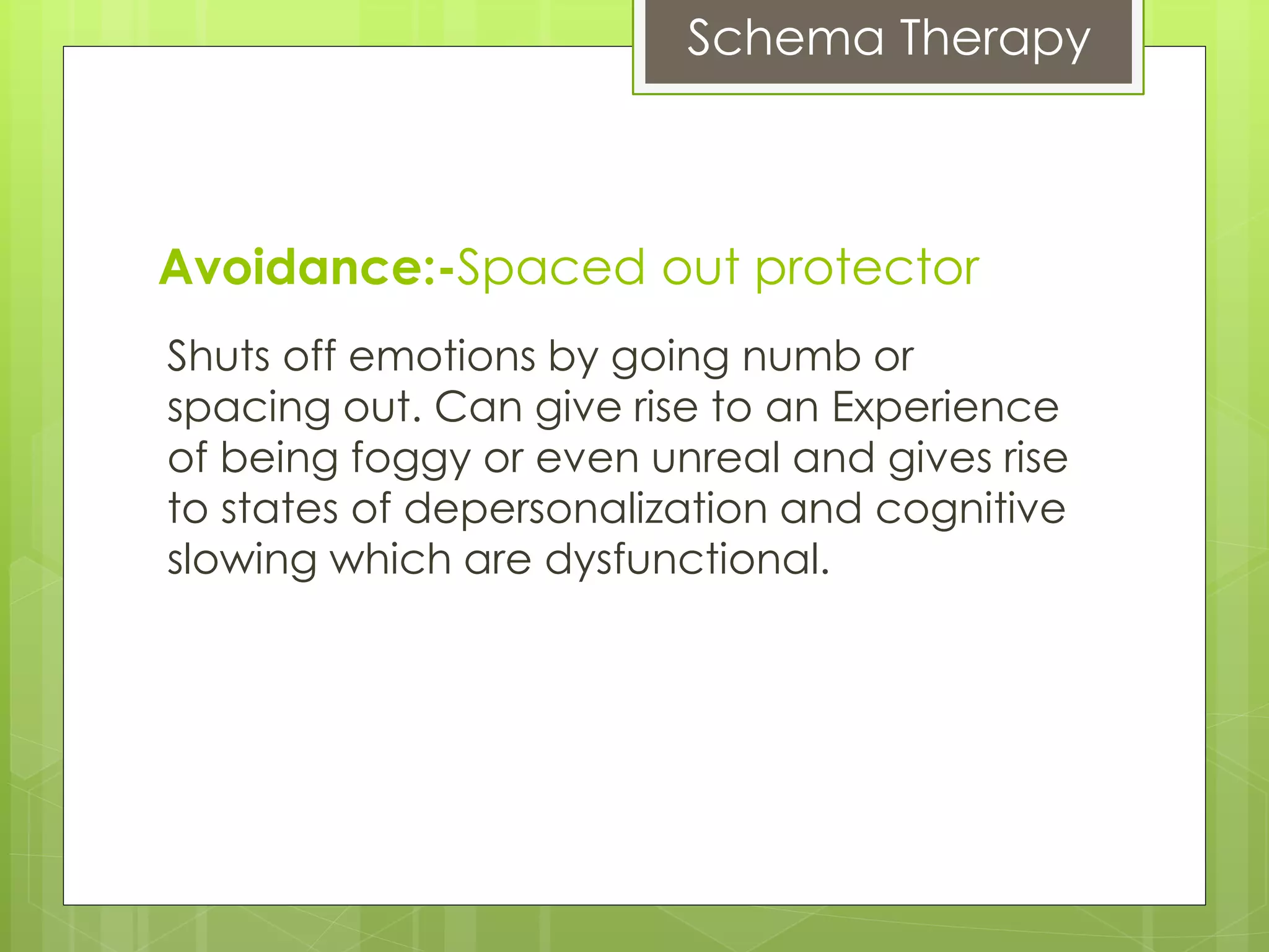 Schema Therapy
Shuts off emotions by going numb or
spacing out. Can give rise to an Experience
of being foggy or even unreal and gives rise
to states of depersonalization and cognitive
slowing which are dysfunctional.
Avoidance:-Spaced out protector
 