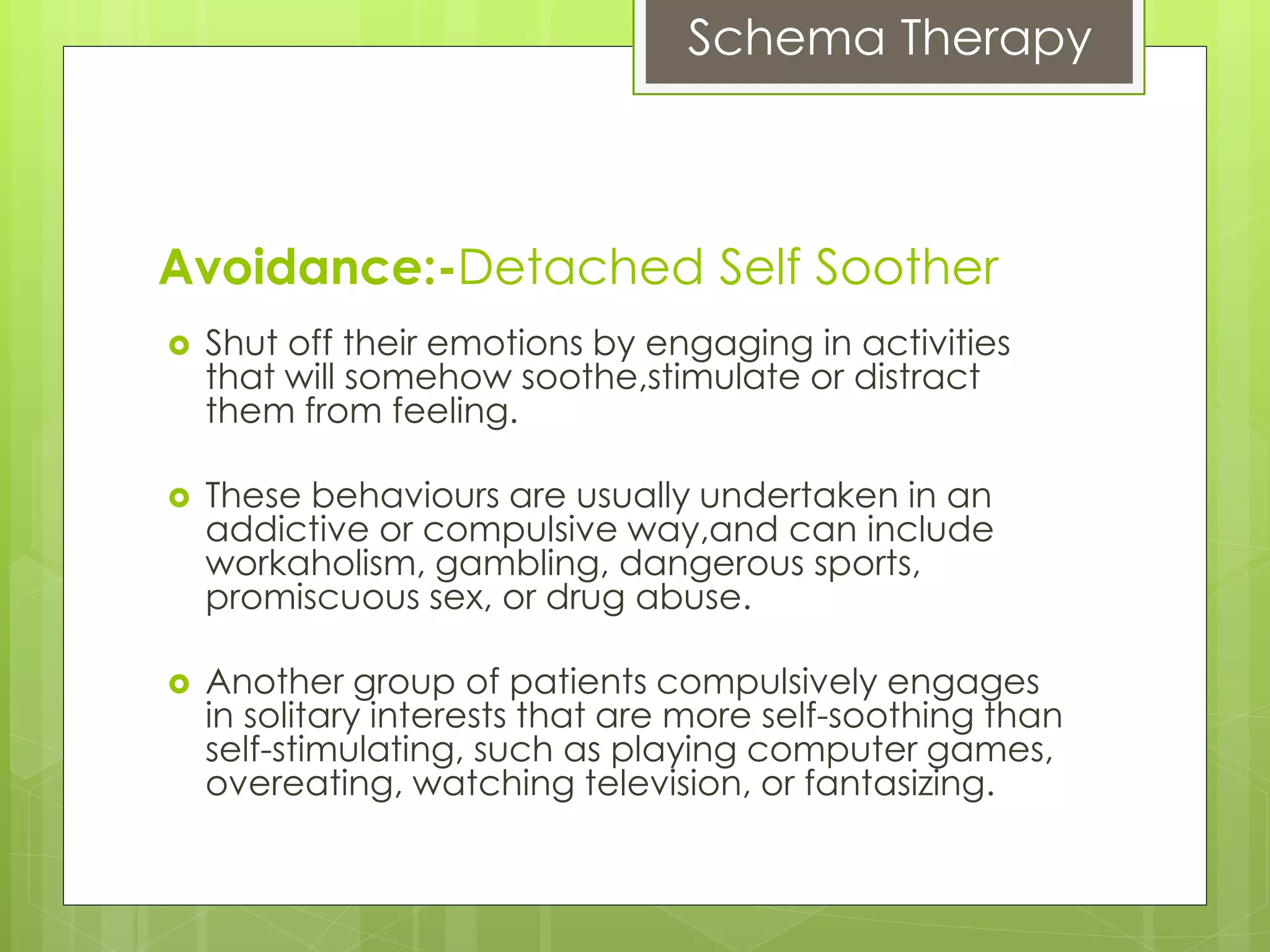 Schema Therapy
 Shut off their emotions by engaging in activities
that will somehow soothe,stimulate or distract
them from feeling.
 These behaviours are usually undertaken in an
addictive or compulsive way,and can include
workaholism, gambling, dangerous sports,
promiscuous sex, or drug abuse.
 Another group of patients compulsively engages
in solitary interests that are more self-soothing than
self-stimulating, such as playing computer games,
overeating, watching television, or fantasizing.
Avoidance:-Detached Self Soother
 