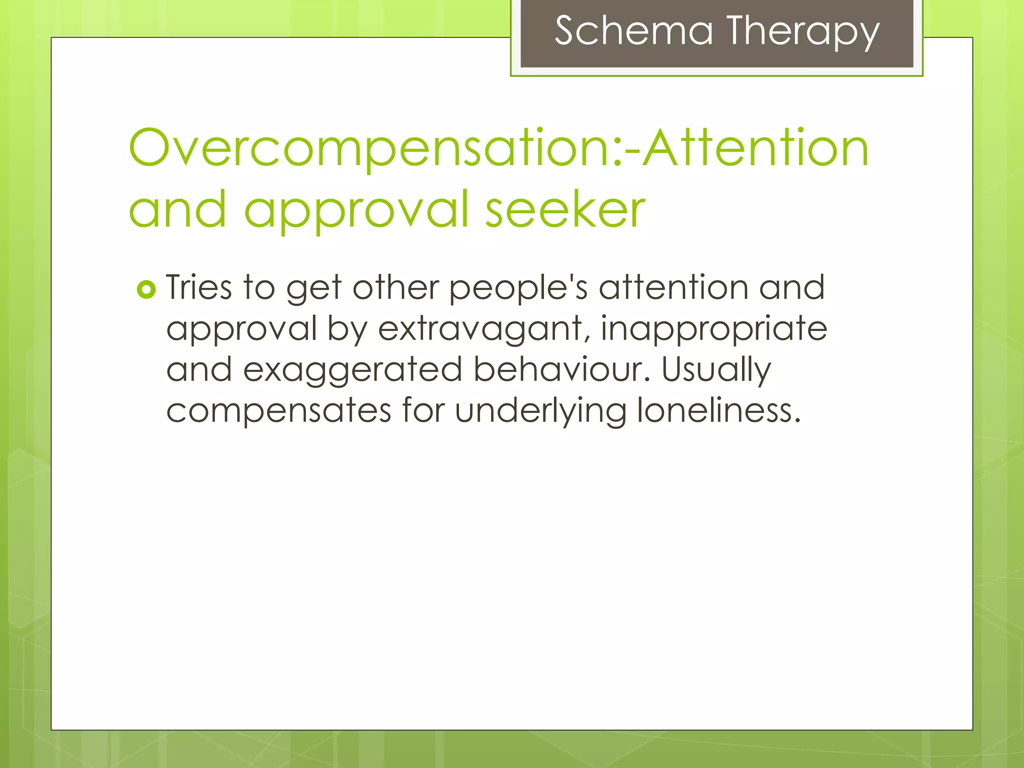 Schema Therapy
Overcompensation:-Attention
and approval seeker
 Tries to get other people's attention and
approval by extravagant, inappropriate
and exaggerated behaviour. Usually
compensates for underlying loneliness.
 